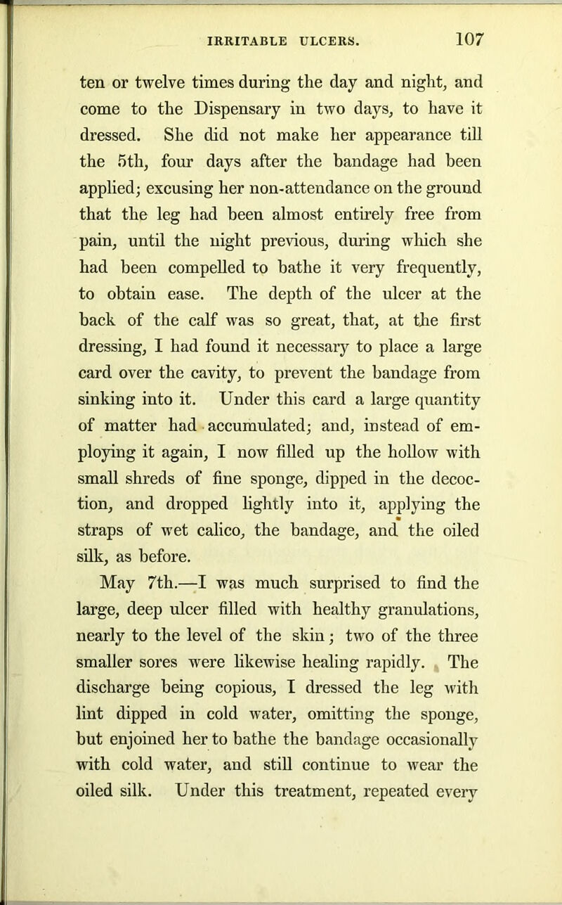 ten or twelve times during the day and night, and come to the Dispensary in two days, to have it dressed. She did not make her appearance till the 5th, four days after the bandage had been applied; excusing her non-attendance on the ground that the leg had been almost entirely free from pain, until the night previous, during wliich she had been compelled to bathe it very frequently, to obtain ease. The depth of the ulcer at the back of the calf was so great, that, at the first dressing, I had found it necessary to place a large card over the cavity, to prevent the bandage from sinking into it. Under this card a large quantity of matter had accumulated; and, instead of em- ploying it again, I now filled up the hollow with small shreds of fine sponge, dipped in the decoc- tion, and dropped hghtly into it, applying the straps of wet calico, the bandage, and the oiled silk, as before. May 7th.—I was much surprised to find the large, deep ulcer filled with healthy granulations, nearly to the level of the skin; two of the three smaller sores were hkewise healing rapidly. The discharge being copious, I dressed the leg with lint dipped in cold water, omitting the sponge, but enjoined her to bathe the bandage occasionally with cold water, and still continue to wear the oiled silk. Under this treatment, repeated every