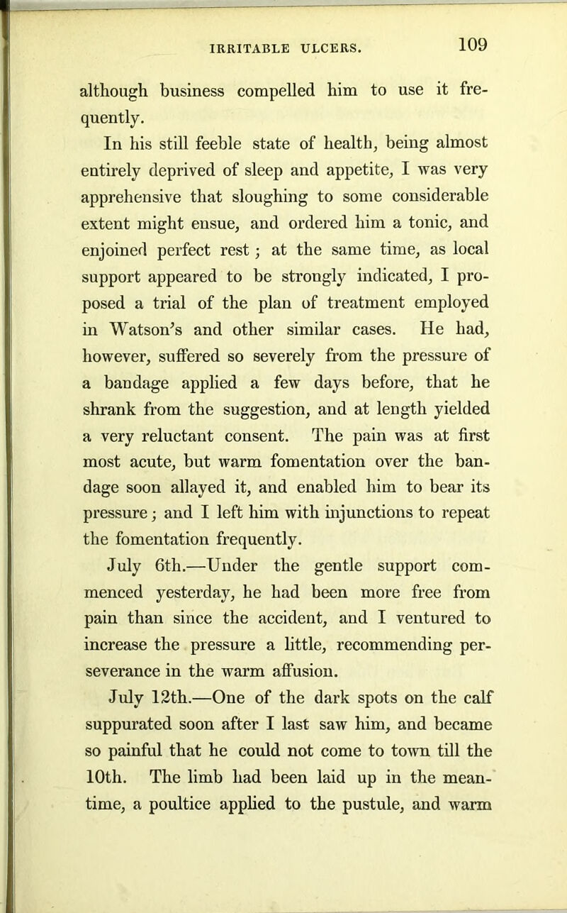 although business compelled him to use it fre- quently. In his still feeble state of health, being almost entirely deprived of sleep and appetite, I was very apprehensive that sloughing to some considerable extent might ensue, and ordered him a tonic, and enjoined perfect rest; at the same time, as local support appeared to be strongly indicated, I pro- posed a trial of the plan of treatment employed in Watson’s and other similar cases. He had, however, sulFered so severely from the pressure of a bandage applied a few days before, that he shrank from the suggestion, and at length yielded a very reluctant consent. The pain was at first most acute, but warm fomentation over the ban- dage soon allayed it, and enabled him to bear its pressure; and I left him with injunctions to repeat the fomentation frequently. July 6th.—Under the gentle support com- menced yesterday, he had been more free from pain than since the accident, and I ventured to increase the pressure a little, recommending per- severance in the warm aflFusion. July 12th.—One of the dark spots on the calf suppurated soon after I last saw him, and became so painful that he could not come to town till the 10th. The limb had been laid up in the mean- time, a poultice apphed to the pustule, and warm