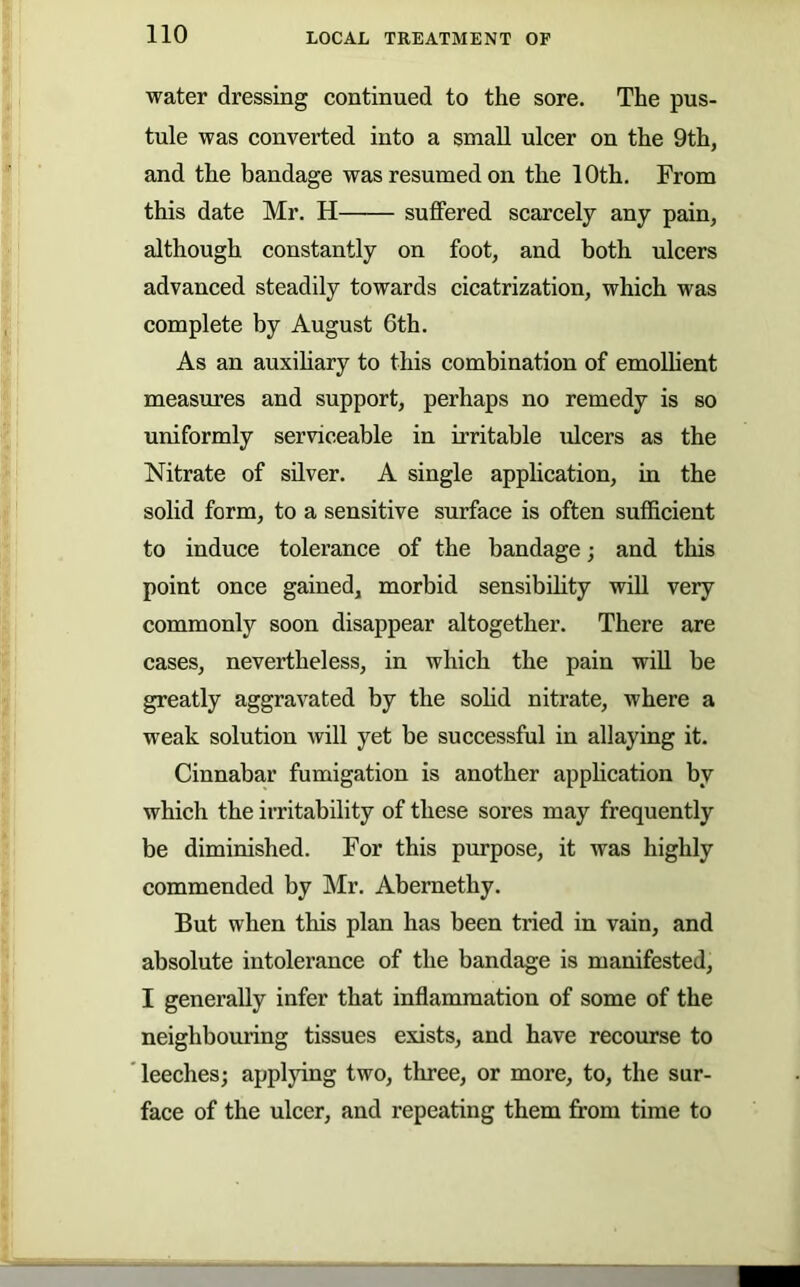 water dressing continued to the sore. The pus- tule was converted into a small ulcer on the 9th, and the bandage was resumed on the 10th. From this date Mr. H suffered scarcely any pain, although constantly on foot, and both ulcers advanced steadily towards cicatrization, which was complete by August 6th. As an auxihary to this combination of emolhent measures and support, perhaps no remedy is so uniformly serviceable in irritable idcers as the Nitrate of silver. A single application, in the solid form, to a sensitive surface is often sufficient to induce tolerance of the bandage; and this point once gained, morbid sensibUity will very commonly soon disappear altogether. There are cases, nevertheless, in which the pain will be greatly aggravated by the sohd nitrate, where a weak solution will yet be successful in allaying it. Cinnabar fumigation is another apphcation by which the irritability of these sores may frequently be diminished. For this purpose, it was highly commended by Mr. Abernethy. But when this plan has been tried in vain, and absolute intolerance of the bandage is manifested, I generally infer that inflammation of some of the neighbouring tissues exists, and have recourse to leeches; applying two, three, or more, to, the sur- face of the ulcer, and repeating them from time to