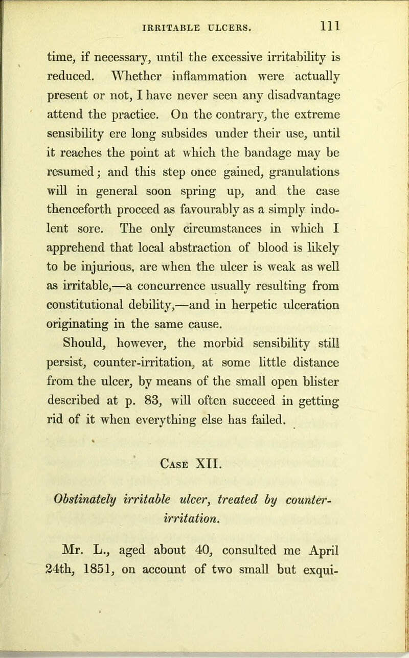 time, if necessary, until the excessive irritability is reduced. Whether inflammation were actually present or not, I have never seen any disadvantage attend the practice. On the contrary, the extreme sensibility ere long subsides under their use, until it reaches the point at which the bandage may be resumed; and this step once gained, granulations will in general soon spring up, and the case thenceforth proceed as favom-ably as a simply indo- lent sore. The only circumstances in which I apprehend that local abstraction of blood is likely to be injurious, are when the ulcer is weak as well as irritable,—a concurrence usually resulting from constitutional debility,—and in herpetic ulceration originating in the same cause. Should, however, the morbid sensibflity still persist, counter-irritation, at some little distance from the ulcer, by means of the small open blister described at p. 83, wiU often succeed in getting rid of it when everything else has failed. Case XII. Obstinately irritable ulcer, treated by counter- irritation. Mr. L., aged about 40, consulted me April 24th, 1851, on account of two small but exqui-