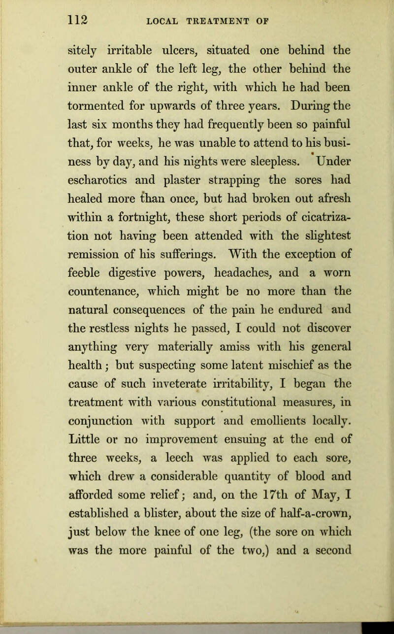 sitely irritable ulcers, situated one behind the outer ankle of the left leg, the other behind the inner ankle of the right, with which he had been tormented for upwards of three years. During the last six months they had frequently been so painful that, for weeks, he was unable to attend to his busi- « ness by day, and his nights were sleepless. Under escharotics and plaster strapping the sores had healed more than once, but had broken out afresh within a fortnight, these short periods of cicatriza- tion not having been attended with the shghtest remission of his sufferings. With the exception of feeble digestive powers, headaches, and a worn countenance, which might be no more than the natural consequences of the pain he endured and the restless nights he passed, I could not discover anything very materially amiss with his general health; but suspecting some latent mischief as the cause of such inveterate irritabihty, I began the treatment with various constitutional measures, in conjunction with support and emollients locally. Little or no improvement ensuing at the end of three weeks, a leech was applied to each sore, which drew a considerable quantity of blood and afforded some relief; and, on the 17th of May, I established a bhster, about the size of half-a-crown, just below the knee of one leg, (the sore on which was the more painful of the two,) and a second