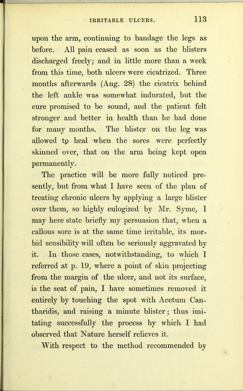 upon the arm, continuing to bandage the legs as before. All pain ceased as soon as the blisters discharged freely; and in little more than a week from this time, both ulcei’s were cicatrized. Three months afterwards (Aug. 28) the cicatrix behind the left ankle was somewhat indurated, but the cure promised to be sound, and the patient felt stronger and better in health than he had done for many months. The bhster on the leg was allowed tp heal when the sores were perfectly skinned over, that on the arm being kept open permanently. The practice will be more fully noticed pre- sently, but from what I have seen of the plan of treating chronic ulcers by applying a large blister over them, so highly eulogized by Mr. Syme, I may here state briefly my persuasion that, when a callous sore is at the same time irritable, its mor- bid sensibility will often be seriously aggravated by it. In those cases, notwithstanding, to which I referred at p. 19, where a point of skin projecting from the margin of the ulcer, and not its surface, is the seat of pain, I have sometimes removed it entirely by touching the spot with Acetum Can- tharidis, and raising a minute blister; thus imi- tating successfully the process by which I had observed that Nature herself relieves it. With respect to the method recommended by