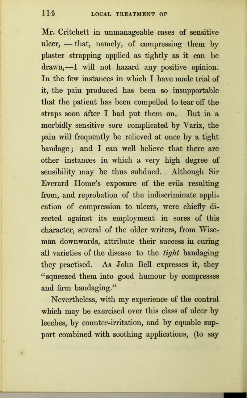 Mr. Critchett in unmanageable cases of sensitive ulcer, — that, namely, of compressing them hy plaster strapping applied as tightly as it can be drawn,—I will not. hazard any positive opinion. In the few instances in which I have made trial of it, the pain produced has been so insupportable that the patient has been compelled to tear off the straps soon after I had put them on. But in a morbidly sensitive sore comphcated by Varix, the pain will frequently be reheved at once by a tight bandage; and I can well believe that there are other instances in which a very high degree of sensibility may be thus subdued. Although Sir Everard Home’s exposure of the evils resulting from, and reprobation of the indiscriminate appli- cation of compression to ulcers, were chiefly di- rected against its employment in sores of this character, several of the older writers, from Wise- man downwards, attribute their success in ciuing all varieties of the disease to the tight bandaging they practised. As John BeU expresses it, they “squeezed them into good humour by compresses and firm bandaging.” Nevertheless, with my experience of the control which may be exercised over this class of ulcer by leeches, by counter-irritation, and by equable sup- port combined with soothing apphcatious, (to say