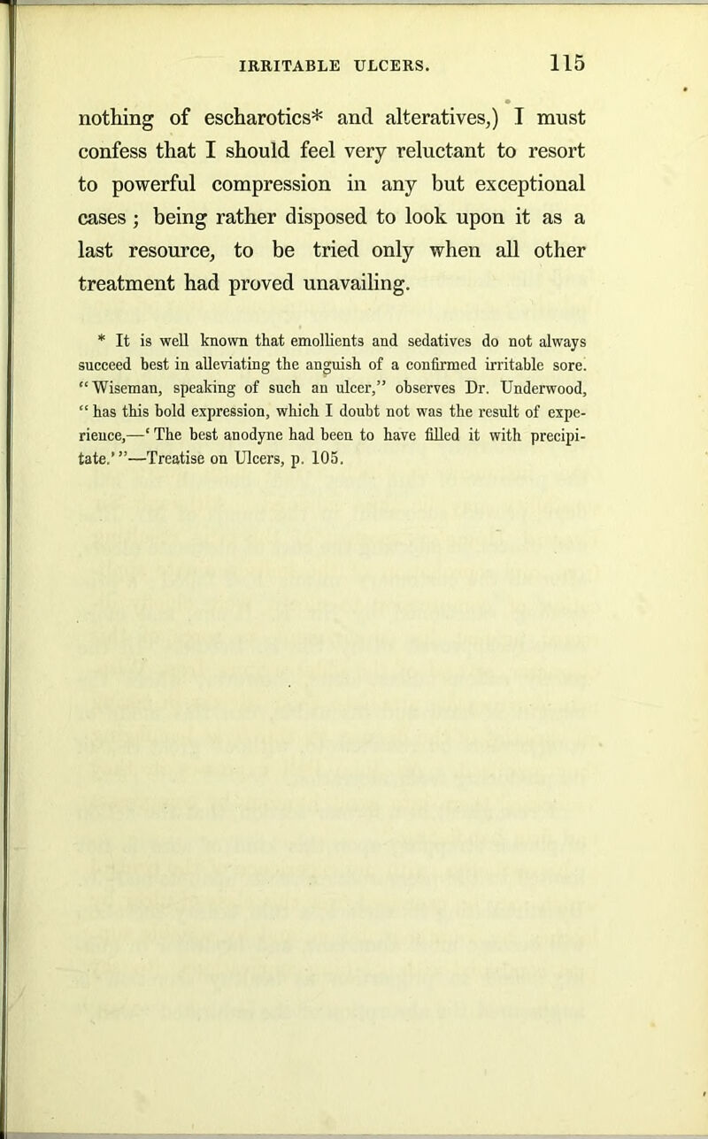nothing of escharotics* and alteratives,) I must confess that I should feel very reluctant to resort to powerful compression in any but exceptional cases; being rather disposed to look upon it as a last resource, to be tried only when all other treatment had proved unavailing. * It is well known that emollients and sedatives do not always succeed best in alleviating the anguish of a confirmed irritable sore. “Wiseman, speaking of such an ulcer,” observes Dr. Underwood, “ has this hold expression, which I doubt not was the result of expe- rience,—‘ The best anodyne had been to have fiUed it with precipi- tate.’”—Treatise on Ulcers, p. 105.