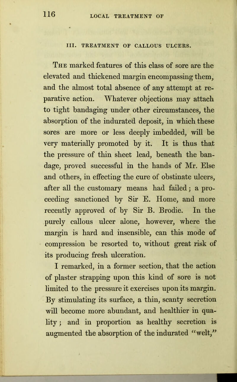 III. TREATMENT OF CALLOUS ULCERS. The marked features of this class of sore are the elevated and thickened margin encompassing them, and the almost total absence of any attempt at re- parative action. Whatever objections may attach to tight bandaging under other circumstances, the absorption of the indurated deposit, in which these sores are more or less deeply imbedded, wiU be very materially promoted by it. It is thus that the pressure of thin sheet lead, beneath the ban- dage, proved successful in the hands of Mr. Else and others, in effecting the cure of obstinate ulcers, after aU the customary means had failed; a pro- ceeding sanctioned by Sir E. Home, and more recently approved of by Sir B. Brodie. In the purely callous ulcer alone, however, where the margin is hard and insensible, can this mode of compression be resorted to, without great risk of its producing fresh ulceration. I remarked, in a former section, that the action of plaster strapping upon this kind of sore is not limited to the pressure it exercises upon its margin. By stimulating its surface, a thin, scanty secretion will become more abundant, and healthier in qua- lity ; and in proportion as healthy secretion is augmented the absorption of the indurated “welt,^’