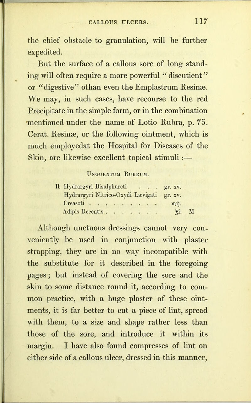 the chief obstacle to granulation, will he further expedited. But the surface of a callous sore of long stand- ing will often require a more powerful “ discutient ” or “digestive’^ othan even the Emplastrum Besinse. We may, in such cases, have recourse to the red Precipitate in the simple form, or in the combination •mentioned under the name of Lotio Bubra, p. 75. Cerat. Besinse, or the following ointment, which is much employedat the Hospital for Diseases of the Skin, are likewise excellent topical stimuli:— Unguentum Kubeum. B Hydrargyri Bisulphureti . . . gr. xv. Hydrargyri Nitrico-Oxydi LsBvigati gr. xv. Creasoti inij. Adipis Eeoentis M Although unctuous dressings cannot very con- veniently be used in conjunction with plaster strapping, they are in no way incompatible with the substitute for it described in the foregoing pages; but instead of covering the sore and the skin to some distance round it, according to com- mon practice, with a huge plaster of these oint- ments, it is far better to cut a piece of lint, spread with them, to a size and shape rather less than those of the sore, and introduce it within its margin. I have also found compresses of lint on either side of a callous ulcer, dressed in this manner.