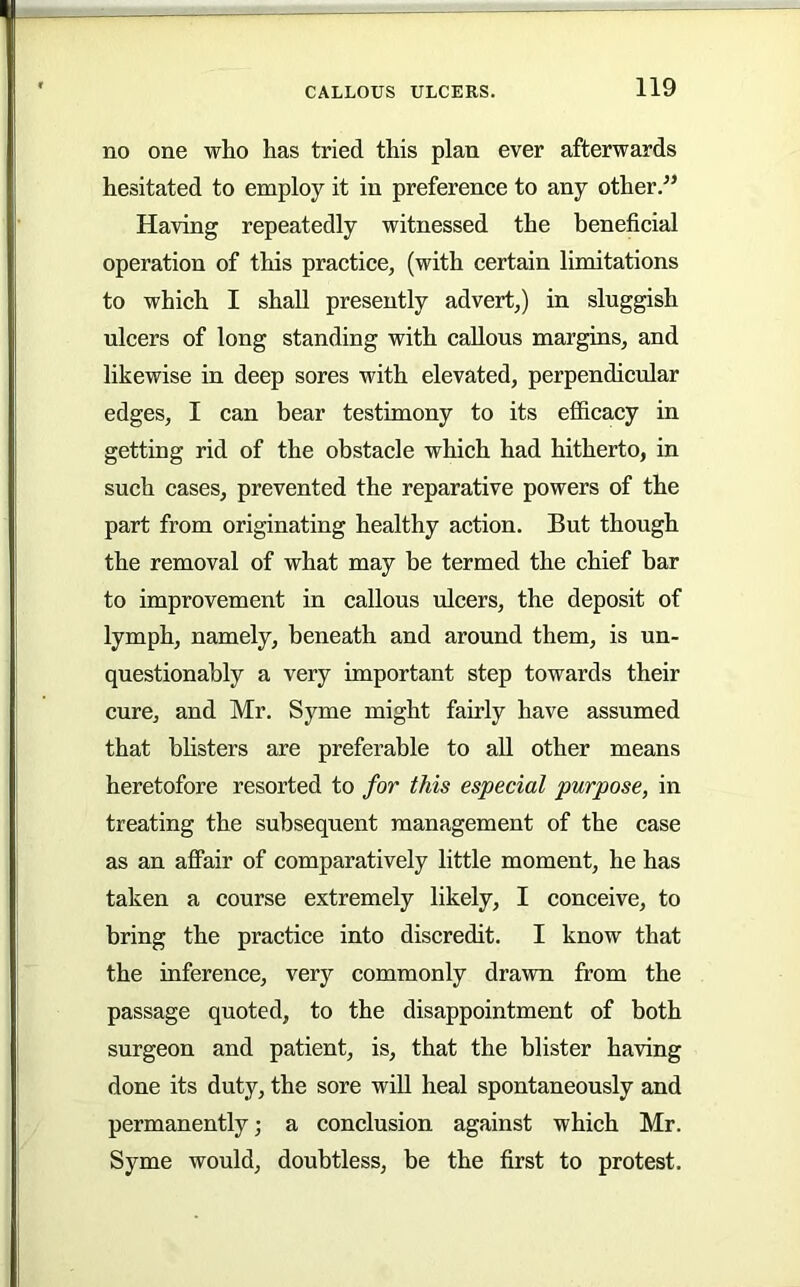 no one who has tried this plan ever afterwards hesitated to employ it in preference to any other.” Having repeatedly witnessed the beneficial operation of this practice, (with certain limitations to which I shall presently advert,) in sluggish ulcers of long standing with callous margins, and likewise in deep sores with elevated, perpendicular edges, I can bear testimony to its efficacy in getting rid of the obstacle which had hitherto, in such cases, prevented the reparative powers of the part from originating healthy action. But though the removal of what may be termed the chief bar to improvement in callous ulcers, the deposit of lymph, namely, beneath and around them, is un- questionably a very important step towards their cure, and Mr. Syme might fairly have assumed that blisters are preferable to all other means heretofore resorted to for this especial purpose, in treating the subsequent management of the case as an affair of comparatively little moment, he has taken a course extremely likely, I conceive, to bring the practice into discredit. I know that the inference, very commonly drawn from the passage quoted, to the disappointment of both surgeon and patient, is, that the blister having done its duty, the sore will heal spontaneously and permanently; a conclusion against which Mr. Syme would, doubtless, be the first to protest.