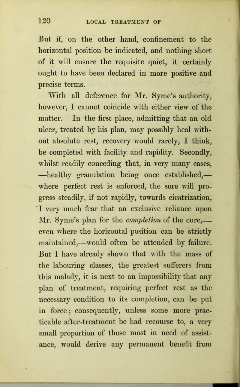 130 But if, on the other hand, confinement to the horizontal position be indicated, and nothing short of it will ensure the requisite quiet, it certainly ought to have been declared in more positive and precise terms. With all deference for Mr. Syme’s authority, however, I cannot coincide with either view of the matter. In the first place, admitting that an old ulcer, treated by his plan, may possibly heal with- out absolute rest, recovery would rarely, I think, be completed with facility and rapidity. Secondly, whilst readily conceding that, in very many cases, —healthy granulation being once estabhshed,— where perfect rest is enforced, the sore will pro- gress steadily, if not rapidly, towards cicatrization, I very much fear that an exclusive reliance upon Mr. Syme’s plan for the completion of the cure,— even where the horizontal position can be strictly maintained,—would often be attended by failure. But I have already shown that with the mass of the labouring classes, the greatest sufferers from this malady, it is next to an impossibility that any plan of treatment, requiring perfect rest as the necessary condition to its completion, can be put in force; consequently, unless some more prac- ticable after-treatment be had recourse to, a very small proportion of those most in need of assist- ance, would derive any permanent benefit from