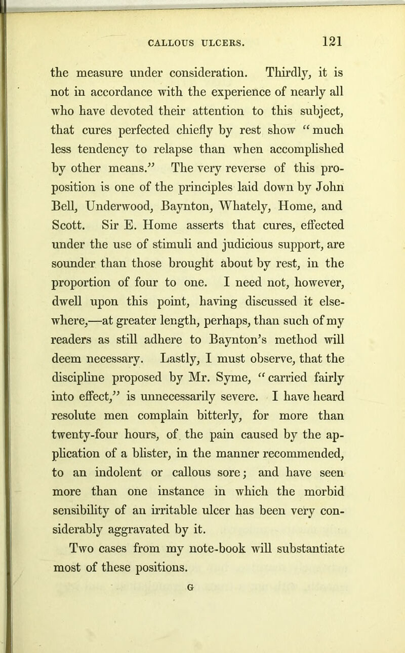 the measure under consideration. Thirdly^ it is not in accordance with the experience of nearly all who have devoted their attention to this subject, that cures perfected chiefly by rest show “much less tendency to relapse than when accomphshed by other means.^^ The very reverse of this pro- position is one of the principles laid down by John BeU, Underwood, Baynton, Whately, Home, and Scott. Sir E. Home asserts that cures, effected under the use of stimuli and judicious support, are sounder than those brought about by rest, in the proportion of four to one. I need not, however, dwell upon this point, having discussed it else- where,—at greater length, perhaps, than such of my readers as still adhere to Baynton’s method will deem necessary. Lastly, I must observe, that the discipbne proposed by Mr. Syme, “ carried fairly into effect,” is unnecessarily severe. I have heard resolute men complain bitterly, for more than twenty-four hours, of the pain caused by the ap- phcation of a blister, in the manner recommended, to an indolent or callous sore; and have seen more than one instance in which the morbid sensibihty of an irritable ulcer has been very con- siderably aggravated by it. Two cases from my note-book will substantiate most of these positions. G