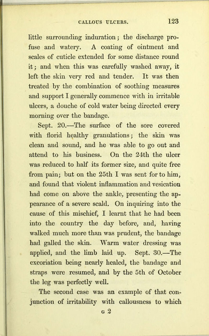 little surrounding induration; the diseharge pro- fuse and watery. A coating of ointment and scales of cuticle extended for some distance round it; and when this was carefully washed away, it left the skin very red and tender. It was then treated by the combination of soothing measures and support I generally commence with in irritable ulcers, a douche of cold water being directed every morning over the bandage. Sept. 20.—The surface of the sore covered with florid healthy granulations; the skin was clean and sound, and he was able to go out and attend to his business. On the 24th the ulcer was reduced to half its former size, and quite free from pain; but on the 25th I was sent for to him, and found that violent inflammation and vesication had come on above the ankle, presenting the ap- pearance of a severe scald. On inquiring into the cause of this mischief, I learnt that he had been into the country the day before, and, having walked much more than was prudent, the bandage had galled the skin. Warm water dressing was apphed, and the limb laid up. Sept. 30.—The excoriation being nearly healed, the bandage and straps were resumed, and by the 5th of October the leg was perfectly well. The second case was an example of that con- junction of irritability with callousness to which G 2