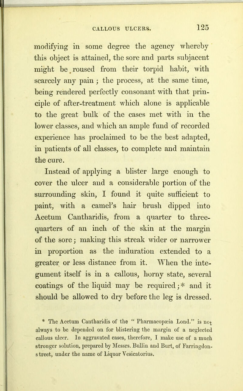 modifying in some degree the agency whereby this object is attained, the sore and parts subjacent might be, roused from their torpid habit, with scarcely any pain; the process, at the same time, being rendered perfectly consonant with that prin- ciple of after-treatment which alone is applicable to the great bulk of the cases met with in the lower classes, and which an ample fund of recorded experience has proclaimed to be the best adapted, in patients of all classes, to complete and maintain the cure. Instead of applying a bhster large enough to cover the ulcer and a considerable portion of the surrounding skin, I found it quite sufficient to paint, with a cameFs hair brush dipped into Acetum Cantharidis, from a quarter to three- quarters of an inch of the skin at the margin of the sore; making this streak wider or narrower in proportion as the induration extended to a greater or less distance from it. When the inte- gument itself is in a callous, horny state, several coatings of the liquid may be required; * and it should be allowed to dry before the leg is dressed. * Tke Acetum Cantharidis of the “ Pharmacopseia Lond.” is not always to he depended on for blistering the margin of a neglected callous ulcer. In aggravated cases, therefore, I make use of a much stronger solution, prepared by Messrs. BuUin and Burt, of Farringdon- street, under the name of Liquor Vesicatorius.