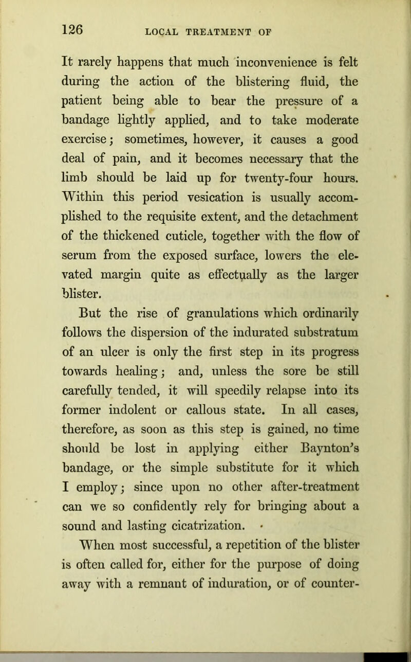 It rarely happens that much inconvenience is felt during the action of the blistering fluid, the patient being able to bear the pressure of a bandage hghtly applied, and to take moderate exercise; sometimes, however, it causes a good deal of pain, and it becomes necessary that the limb should be laid up for twenty-four hours. Within this period vesication is usually accom- phshed to the requisite extent, and the detachment of the thickened cuticle, together with the flow of serum from the exposed surface, lowers the ele- vated margin quite as effectually as the larger blister. But the rise of granulations which ordinarily follows the dispersion of the indurated substratum of an ulcer is only the flrst step in its progress towards healing; and, unless the sore be still carefully tended, it will speedily relapse into its former indolent or callous state. In all cases, therefore, as soon as this step is gained, no time should be lost in applying either Baynton^s bandage, or the simple substitute for it which I employ; since upon no other after-treatment can we so confidently rely for bringing about a sound and lasting cicatrization. • When most successful, a repetition of the blister is often called for, either for the purpose of doing away with a remnant of induration, or of counter-