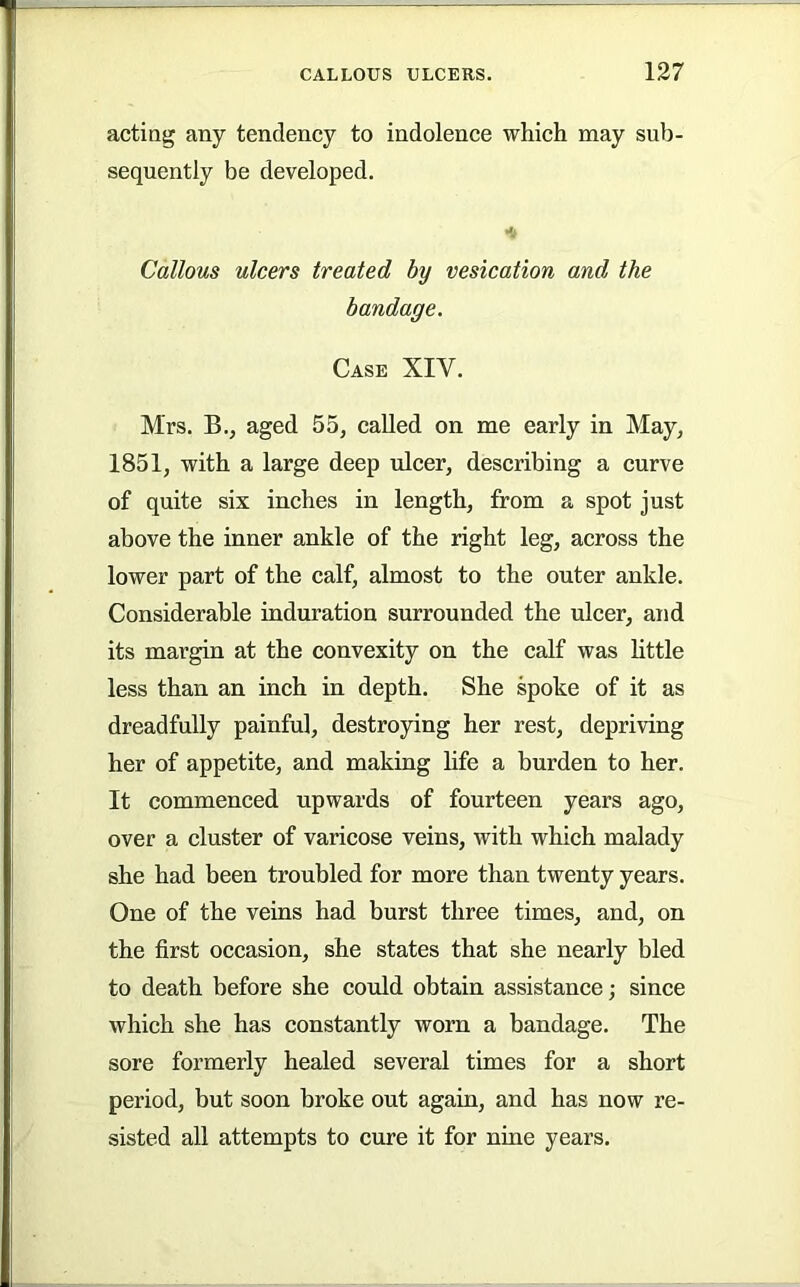 acting any tendency to indolence which may sub- sequently be developed. Callous ulcers treated by vesication and the bandage. Case XIV. Mrs. B., aged 55, called on me early in May, 1851, with a large deep ulcer, describing a curve of quite six inches in length, from a spot just above the inner ankle of the right leg, across the lower part of the calf, almost to the outer ankle. Considerable induration surrounded the ulcer, and its margin at the convexity on the calf was little less than an inch in depth. She spoke of it as dreadfully painful, destroying her rest, depriving her of appetite, and making hfe a burden to her. It commenced upwards of fourteen years ago, over a cluster of varicose veins, with which malady she had been troubled for more than twenty years. One of the veins had burst three times, and, on the first occasion, she states that she nearly bled to death before she could obtain assistance; since which she has constantly worn a bandage. The sore formerly healed several times for a short period, but soon broke out again, and has now re- sisted all attempts to cure it for nine years.