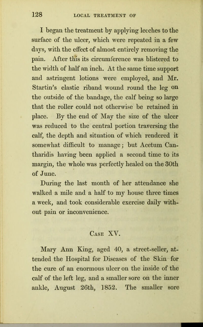 I began the treatment by applying leeches to the surface of the ulcer, which were repeated in a few days, with the effect of almost entirely removing the pain. After this its circumference was blistered to the width of half an inch. At the same time support and astringent lotions were employed, and Mr. Startings elastic riband wound round the leg on the outside of the bandage, the calf being so large that the roller could not otherwise be retained in place. By the end of May the size of the ulcer was reduced to the central portion traversing the calf, the depth and situation of which rendered it somewhat difficult to manage; but Acetum Can- tharidis having been applied a second time to its margin, the whole was perfectly healed on the 30th of June. During the last month of her attendance she walked a mile and a half to my house three times a week, and took considerable exercise daily with- out pain or inconvenience. Case XV. Mary Ann King, aged 40, a street-seller, at- tended the Hospital for Diseases of the Skin for the cure of an enormous ulcer on the inside of the calf of the left leg, and a smaller sore on the inner ankle, August 26th, 1852. The smaller sore
