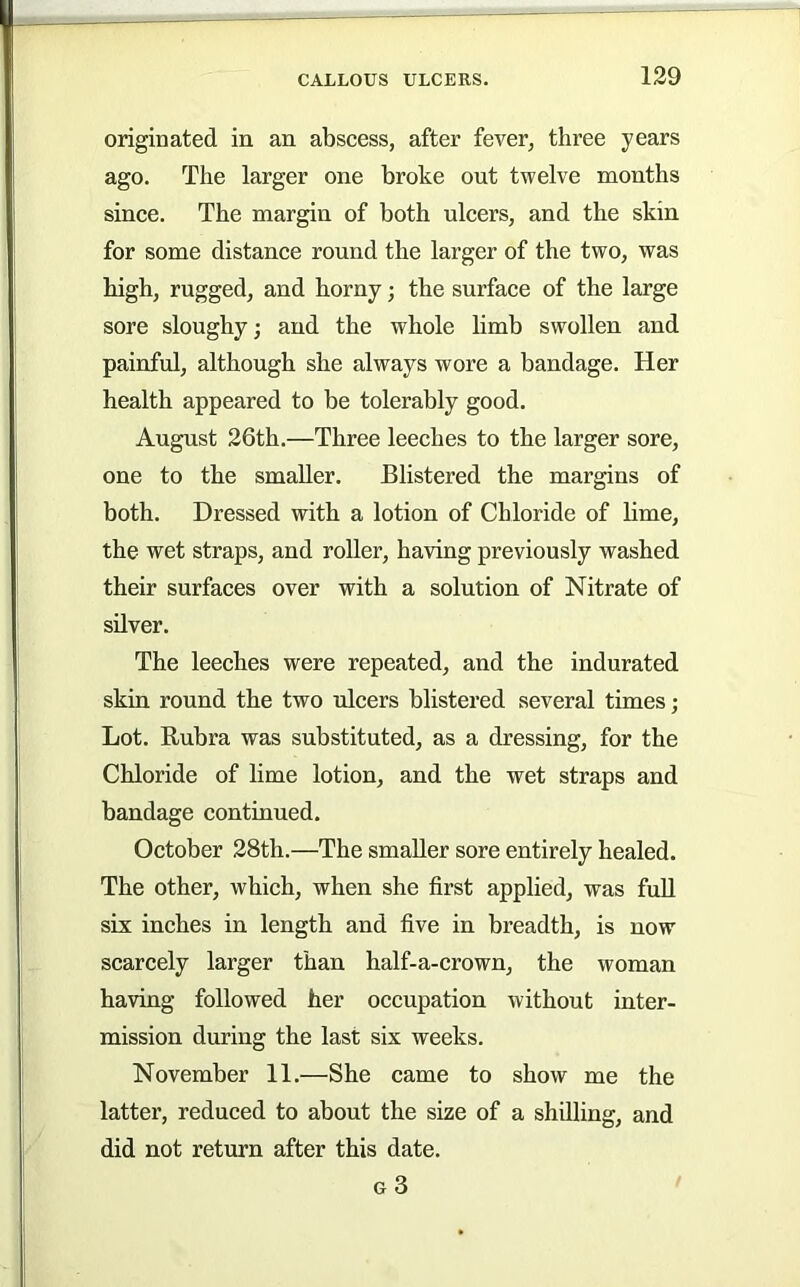 originated in an abscess, after fever, three years ago. The larger one broke out twelve months since. The margin of both ulcers, and the skin for some distance round the larger of the two, was high, rugged, and horny; the surface of the large sore sloughy; and the whole limb swollen and painful, although she always wore a bandage. Her health appeared to be tolerably good. August 26th.—Three leeches to the larger sore, one to the smaller. Blistered the margins of both. Dressed with a lotion of Chloride of lime, the wet straps, and roller, having previously washed their surfaces over with a solution of Nitrate of silver. The leeches were repeated, and the indurated skin round the two ulcers blistered several times; Lot. Rubra was substituted, as a dressing, for the Chloride of lime lotion, and the wet straps and bandage continued. October 28th.—The smaller sore entirely healed. The other, which, when she first applied, was fuU six inches in length and five in breadth, is now scarcely larger than half-a-crown, the woman having followed her occupation without inter- mission during the last six weeks. November 11.—She came to show me the latter, reduced to about the size of a shilling, and did not return after this date. g3