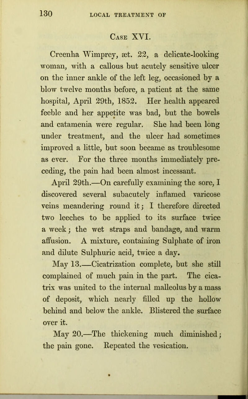 Case XVI. Creenha Wimprey, 8et. 22, a delicate-looking woman, with a callous but acutely sensitive ulcer on the inner ankle of the left leg, occasioned by a blow twelve months before, a patient at the same hospital, April 29th, 1852. Her health appeared feeble and her appetite was bad, but the bowels and catamenia were regular. She had been long under treatment, and the ulcer had sometimes improved a little, but soon became as troublesome as ever. For the three months immediately pre- ceding, the pain had been almost incessant. April 29th.—On carefully examining the sore, I discovered several subacutely inflamed varicose veins meandering round it; I therefore directed two leeches to be applied to its surface twice a week; the wet straps and bandage, and warm affusion. A mixture, containing Sulphate of iron and dilute Sulphuric acid, twice a day. May 13.—Cicatrization complete, but she still complained of much pain in the part. The cica- trix was united to the internal malleolus by a mass of deposit, which nearly filled up the hollow behind and below the ankle. Blistered the smlace over it. May 20.—The thickening much diminished; the pain gone. Repeated the vesication.