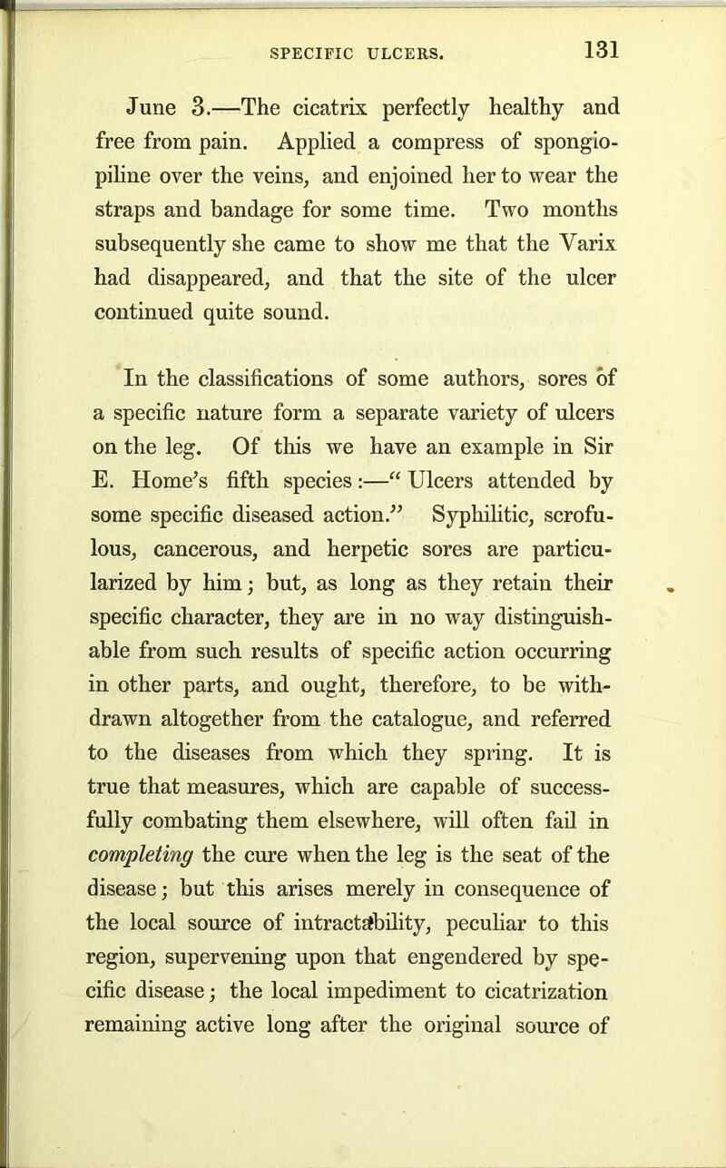 June 3.—The cicatrix perfectly healthy and free from pain. Applied a compress of sponglo- pihne over the veins, and enjoined her to wear the straps and bandage for some time. Two months subsequently she came to show me that the Varix had disappeared, and that the site of the ulcer continued quite sound. In the classifications of some authors, sores of a specific nature form a separate variety of ulcers on the leg. Of this we have an example in Sir E. Home’s fifth species:—“ Ulcers attended by some specific diseased action.” Syphihtic, scrofu- lous, cancerous, and herpetic sores are particu- larized by him; but, as long as they retain their specific character, they are in no way distinguish- able from such results of specific action occurring in other parts, and ought, therefore, to be with- drawn altogether from the catalogue, and referred to the diseases from which they spring. It is true that measures, which are capable of success- fully combating them elsewhere, will often fail in completing the cure when the leg is the seat of the disease; but this arises merely in consequence of the local source of intractability, peculiar to this region, supervening upon that engendered by spe- cific disease; the local impediment to cicatrization remaining active long after the original source of