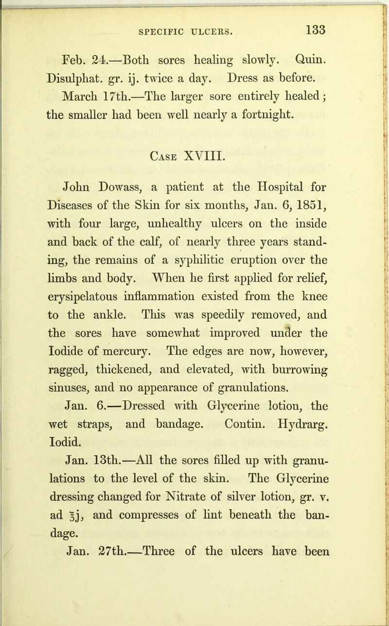 Feb. 24.—Both sores healing slowly. Quin. Disulphat. gr. ij. twice a day. Dress as before. March 17th.—The larger sore entirely healed; the smaller had been well nearly a fortnight. Case XVIII. John Dowass, a patient at the Hospital for Diseases of the Skin for six months, Jan. 6, 1851, with four large, unhealthy ulcers on the inside and back of the calf, of nearly three years stand- ing, the remains of a syphilitic eruption over the limbs and body. When he first applied for relief, erysipelatous inflammation existed from the knee to the ankle. This was speedily removed, and the sores have somewhat improved under the Iodide of mercury. The edges are now, however, ragged, thickened, and elevated, with burrowing sinuses, and no appearance of granulations. Jan. 6.—Dressed with Glycerine lotion, the wet straps, and bandage. Contin. Hydrarg. lodid. Jan. I3th.—All the sores filled up with granu- lations to the level of the skin. The Glycerine dressing changed for Nitrate of silver lotion, gr. v. ad 5j, and compresses of lint beneath the ban- dage. Jan. 27th.—Three of the ulcers have been