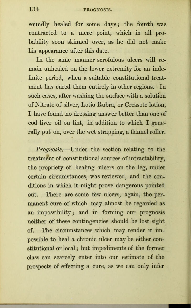 soundly healed for some days; the fourth was contracted to a mere point, which in all pro- bability soon skinned over, as he did not make his appearance after this date. In the same manner scrofulous ulcers will re- main unhealed on the lower extremity for an inde- finite period, when a suitable constitutional treat- ment has cured them entirely in other regions. In such cases, after washing the surface with a solution of Nitrate of silver, Lotio Rubra, or Creasote lotion, I have found no dressing answer better than one of cod hver oil on lint, in addition to which I gene- rally put on, over the wet strapping, a flannel roUer. Prognosis.—Under the section relating to the treatment of constitutional sources of intractability, the propriety of healing ulcers on the leg, under certain circumstances, was reviewed, and the con- ditions in which it might prove dangerous pointed out. There are some few ulcers, again, the per- manent cure of which may almost be regarded as an impossibility; and in formuig our prognosis neither of these contingencies should be lost sight of. The circumstances which may render it im- possible to heal a chronic ulcer may be either con- stitutional or local; but impediments of the former class can scarcely enter into our estimate of the prospects of effecting a cure, as we can only infer