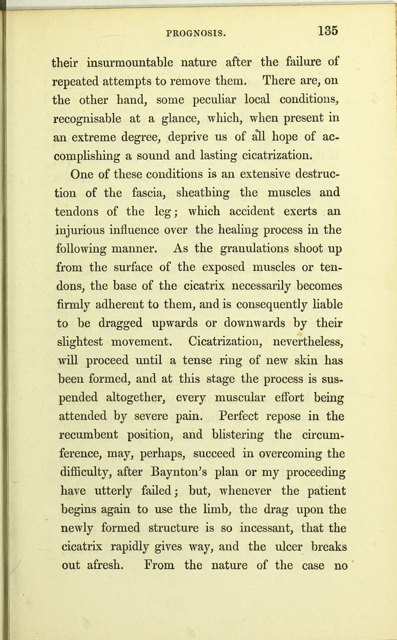 their insurmountable nature after the failure of repeated attempts to remove them. There are, on the other hand, some peculiar local conditions, recognisable at a glance, which, when present in an extreme degree, deprive us of ^ hope of ac- complishing a sound and lasting cicatrization. One of these conditions is an extensive destruc- tion of the fascia, sheathing the muscles and tendons of the leg; which accident exerts an injurious influence over the healing process in the following manner. As the granulations shoot up from the surface of the exposed muscles or ten- dons, the base of the cicatrix necessarily becomes firmly adherent to them, and is consequently liable to be dragged upwards or downwards by their slightest movement. Cicatrization, nevertheless, will proceed until a tense ring of new skin has been formed, and at this stage the process is sus- pended altogether, every muscular effort being attended by severe pain. Perfect repose in the recumbent position, and blistering the circum- ference, may, perhaps, succeed in overcoming the diflSculty, after Baynton’s plan or my proceeding have utterly failed j but, whenever the patient begins again to use the limb, the drag upon the newly formed structure is so incessant, that the cicatrix rapidly gives way, and the ulcer breaks out afresh. Prom the nature of the case no