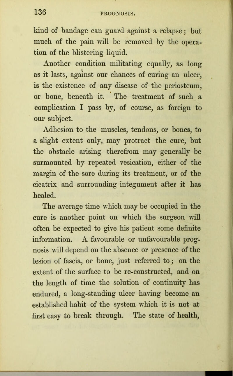 kind of bandage can guard against a relapse; but muck of the pain will be removed by the opera- tion of the bhstering hquid. Another condition militating equally, as long as it lasts, against onr chances of curing an ulcer, is the existence of any disease of the periosteum, or bone, beneath it. The treatment of such a comphcation I pass by, of course, as foreign to our subject. Adhesion to the muscles, tendons, or bones, to a slight extent only, may protract the cure, but the obstacle arising therefrom may generally be snrmounted by repeated vesication, either of the margin of the sore dnring its treatment, or of the cicatrix and surrounding integument after it has healed. The average time which may be occupied in the cnre is another point on which the surgeon will often be expected to give his patient some definite information. A favourable or unfavourable prog- nosis win depend on the absence or presence of the lesion of fascia, or bone, just referred to; on the extent of the snrface to be re-constructed, and on the length of time the solution of continuity has endured, a long-standing ulcer having become an established habit of the system which it is not at first easy to break through. The state of health.