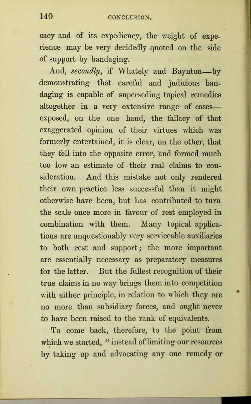 cacy and of its expediency, the weight of expe- rience may be very decidedly quoted on the side of support by bandaging. And, secondly, if Whately and Baynton—by demonstrating that careful and judicious ban- daging is capable of superseding topical remedies altogether in a very extensive range of cases— exposed, on the one band, the fallacy of that exaggerated opinion of their virtues which was formerly entertained, it is clear, on the other, that they fell into the opposite error, and formed much too low an estimate of their real claims to con- sideration. And this mistake not only rendered their own practice less successful than it might otherwise have been, but has contributed to turn the scale once more in favour of rest employed in combination with them. Many topical applica- tions are unquestionably very serviceable auxiliaries to both rest and support; the more important are essentially necessary as preparatory measures for the latter. But the fullest recognition of their true claims in no way brings them into competition with either principle, in relation to which they are no more than subsidiary forces, and ought never to have been raised to the rank of equivalents. To come back, therefore, to the point from which we started, “ instead of hmiting our resources by taking up and advocating any one remedy or