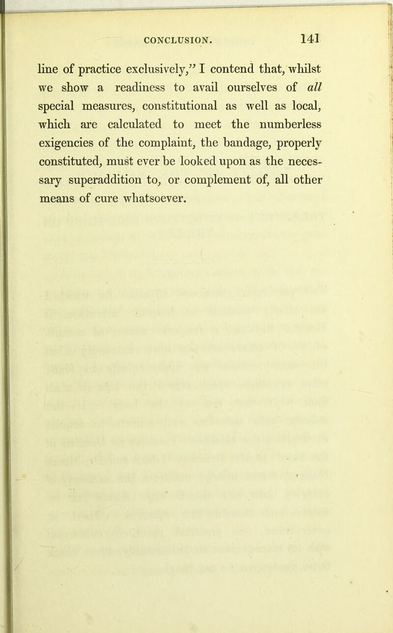 line of practice exclusively,” I contend that, whilst we show a readiness to avail ourselves of all special measures, constitutional as well as local, which are calculated to meet the numberless exigencies of the complaint, the bandage, properly constituted, must ever be looked upon as the neces- sary superaddition to, or complement of, all other means of cure whatsoever.