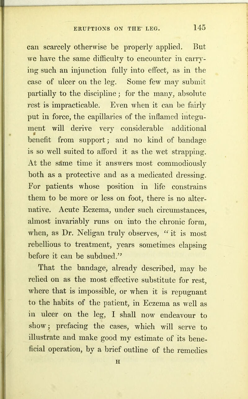 can scarcely otherwise be properly applied. But we have the same difficulty to encounter in carry- ing such an injunction fully into effect; as in the case of ulcer on the leg. Some few may submit partially to the discipline; for the many, absolute rest is impracticable. Even when it can be fairly put in force, the capillaries of the inflamed integu- ment will derive very considerable additional benefit from support; and no kind of bandage is so well suited to afford it as the wet strapping. At the same time it answ'ers most commodiously both as a protective and as a medicated dressing. For patients whose position in life constrains them to be more or less on foot, there is no alter- native. Acute Eczema, under such circumstances, almost invariably runs on into the chronic form, when, as Dr. Neligan truly observes, “ it is most rebellious to treatment, years sometimes elapsing before it can be subdued.’^ That the bandage, already described, may be relied on as the most effective substitute for rest, where that is impossible, or when it is repugnant to the habits of the patient, in Eczema as well as in ulcer on the leg, I shall now endeavour to show; prefacing the cases, which will serve to illustrate and make good my estimate of its bene- ficial operation, by a brief outline of the remedies H