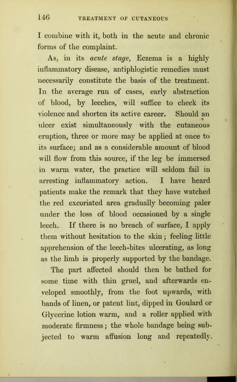 I combine with it, both in the acute and chronic forms of the complaint. As, in its acute stage, Eczema is a highly inflammatory disease, antiphlogistic remedies must necessarily constitute the basis of the treatment. In the average run of cases, early abstraction of blood, by leeches, will suffice to check its violence and shorten its active career. Should an ulcer exist simultaneously with the cutaneous eruption, three or more may be applied at once to its surface; and as a considerable amount of blood will flow from this source, if the leg be immersed in warm water, the practice will seldom fail in arresting inflammatory action. I have heard patients make the remark that they have watched the red excoriated area gradually becoming paler under the loss of blood occasioned by a single leech. If there is no breach of surface, I apply them without hesitation to the skin; feeling little apprehension of the leech-bites ulcerating, as long as the limb is properly supported by the bandage. The part affected should then be bathed for some time with thin gruel, and afterwards en- veloped smoothly, from the foot upwards, with bands of linen, or patent lint, dipped in Goulard or Glycerine lotion warm, and a roller applied with moderate firmness; the whole bandage being sub- jected to warm affusion long and repeatedly.