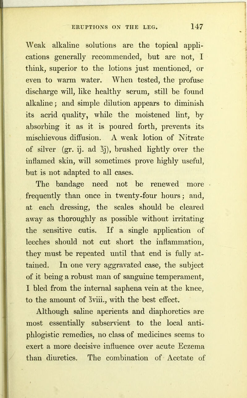 Weak alkaline solutions are the topical appli- cations generally recommended, but are not, I think, superior to the lotions just mentioned, or even to warm water. When tested, the profuse discharge will, like healthy serum, still be found alkaline; and simple dilution appears to diminish its acrid quality, while the moistened lint, by absorbing it as it is poured forth, prevents its mischievous diffusion. A weak lotion of Nitrate of silver (gr. ij. ad Bj), brushed lightly over the inflamed skin, will sometimes prove highly useful, but is not adapted to all cases. The bandage need not be renewed more • frequently than once in twenty-four hours; and, at each dressing, the scales should be cleared away as thoroughly as possible without irritating the sensitive cutis. If a single application of leeches should not cut short the inflammation, they must be repeated until that end is fully at- tained. In one very aggravated case, the subject of it being a robust man of sanguine temperament, I bled from the internal saphena vein at the knee, to the amount of Bviii., with the best effect. Although saline aperients and diaphoretics are most essentially subservient to the local anti- phlogistic remedies, no class of medicines seems to exert a more decisive influence over acute Eczema than diuretics. The combination of Acetate of