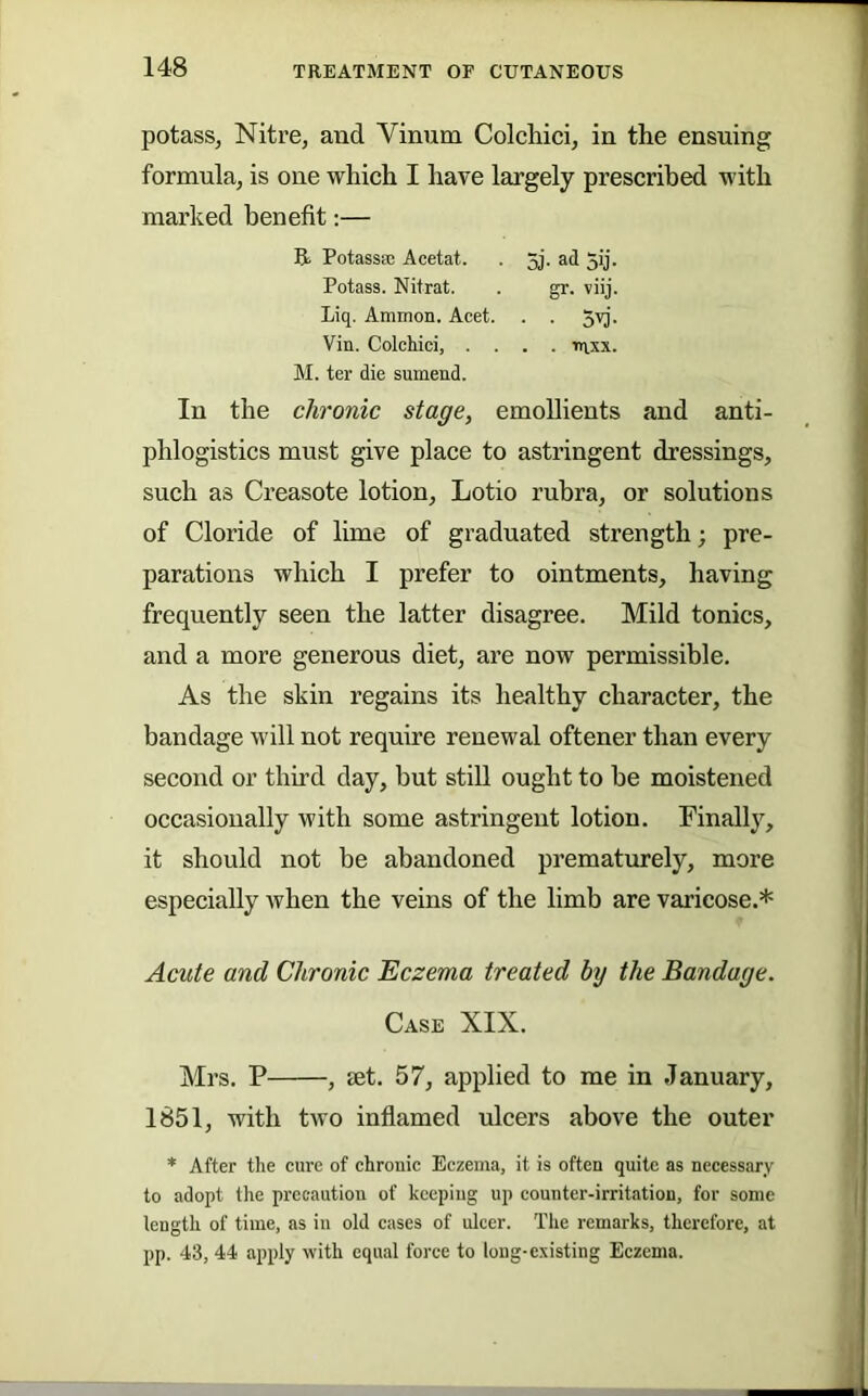 potass, Nitre, and Vinum Colchici, in the ensuing formula, is one which I have largely prescribed with marked benefit;— Potassa; Acetat. . 5j. ad 5ij. Potass. Nitrat. . gr. viij. Liq. Ammon. Acet. . . 5vj. Vin. Colchici, .... tnxx. M. ter die sumend. In the chronic stage, emollients and anti- phlogistics must give place to astringent dressings, such as Creasote lotion, Lotio rubra, or solutions of Cloride of lime of graduated strength; pre- parations which I prefer to ointments, having frequently seen the latter disagree. Mild tonics, and a more generous diet, are now permissible. As the skin regains its healthy character, the bandage will not require renewal oftener than every second or third day, but still ought to be moistened occasionally with some astringent lotion. Finally, it should not be abandoned prematurely, more especially Avhen the veins of the limb are varicose.* Acute and Chronic Eczema treated by the Bandage. Case XIX. Mrs. P , aet. 57, applied to me in January, 1851, with two inflamed ulcers above the outer * After the cure of chronic Eczema, it is often quite as necessary to adopt the precaution of keeping up counter-irritation, for some length of time, as in old cases of ulcer. Tiic remarks, therefore, at pp. 43, 44 apply with equal force to long-existing Eczema.