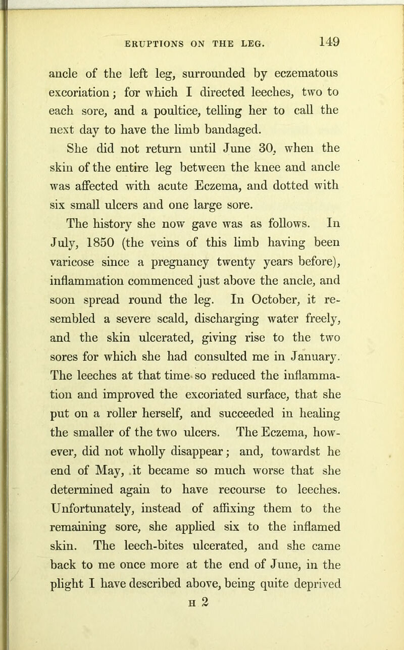 ancle of the left leg, surrounded by eczematous excoriation; for which I directed leeches, two to each sore, and a poultice, telling her to call the next day to have the limb bandaged. She did not return until June 30, when the skin of the entire leg between the knee and ancle was affected with acute Eczema, and dotted with six small ulcers and one large sore. The history she now gave was as follows. In July, 1850 (the veins of this limb having been varicose since a pregnancy twenty years before), inflammation commenced just above the ancle, and soon spread round the leg. In October, it re- sembled a severe scald, discharging water freely, and the skin ulcerated, giving rise to the two sores for which she had consulted me in January. The leeches at that time- so reduced the inflamma- tion and improved the excoriated surface, that she put on a roller herself, and succeeded in healing the smaller of the two ulcers. The Eczema, how- ever, did not wholly disappear; and, tow'ardst he end of May, it became so much worse that she determined again to have recourse to leeches. Unfortunately, instead of affixing them to the remaining sore, she applied six to the inflamed skin. The leech-bites ulcerated, and she came back to me once more at the end of June, in the plight I have described above, being quite deprived H 2