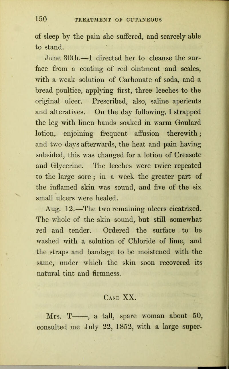 ]50 of sleep by the pain she suffered, and scarcely able to stand. dime 30th.—I directed her to cleanse the sur- face from a coating of red ointment and scales, with a weak solution of Carbonate of soda, and a bread poultice, applying first, three leeches to the original ulcer. Prescribed, also, saline aperients and alteratives. On the day following, I strapped the leg with linen bands soaked in warm Goulard lotion, enjoining frequent affusion therewith; and two days afterwards, the heat and pain having subsided, this was changed for a lotion of Creasote and Glycerine. The leeches were twice repeated to the large sore; in a week the greater part of the inflamed skin was sound, and five of the six small ulcers were healed. Aug. 12.—The two remaining ulcers cicatrized. The whole of the skin sound, but still somewhat red and tender. Ordered the surface to be washed with a solution of Chloride of hme, and the straps and bandage to be moistened with the same, under which the skin soon recovered its natural tint and firmness. Case XX. Mrs. T , a tall, spare woman about 50, consulted me July 22, 1852, with a large super-