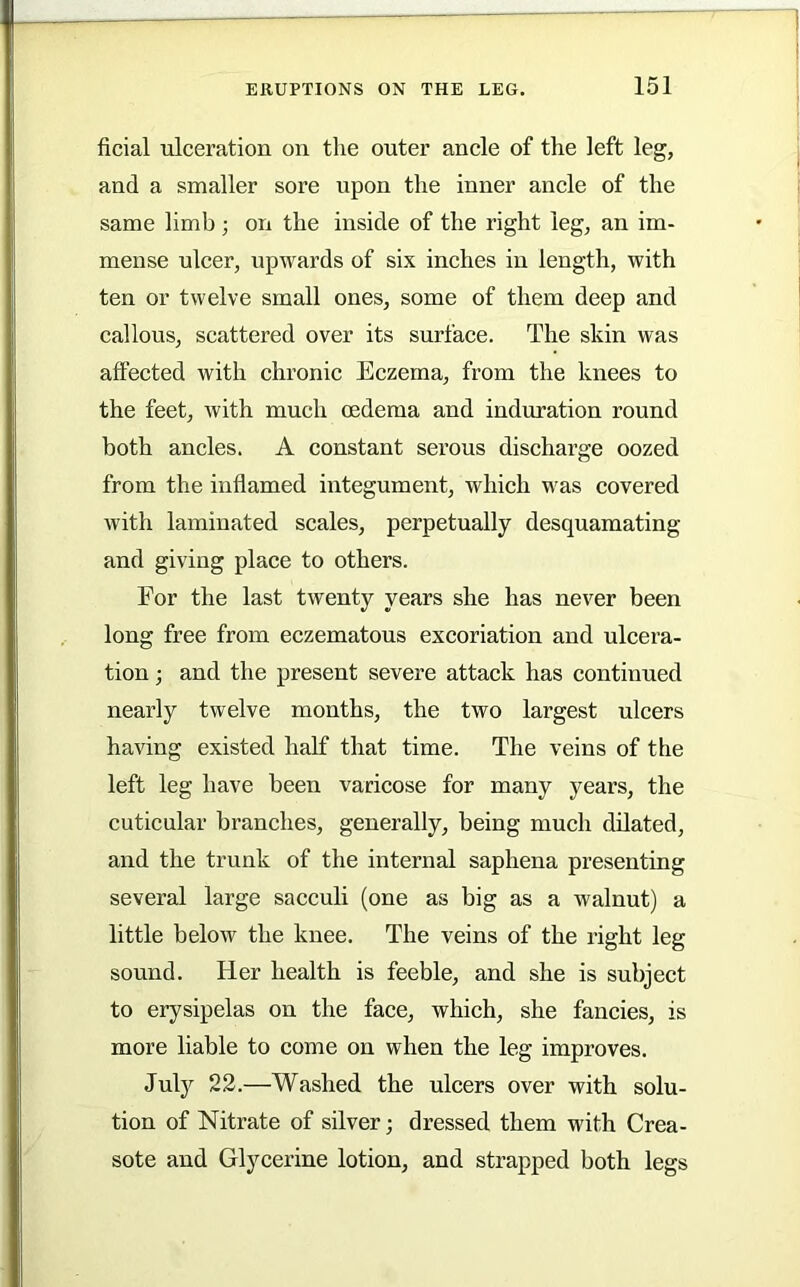 ficial ulceration on the outer ancle of the left leg, and a smaller sore upon the inner ancle of the same limb ; on the inside of the right leg, an im- mense ulcer, upwards of six inches in length, with ten or twelve small ones, some of them deep and callous, scattered over its surface. The skin was affected with chronic Eczema, from the knees to the feet, with much oedema and induration round both ancles. A constant serous discharge oozed from the inflamed integument, which w'as covered with laminated scales, perpetually desquamating and giving place to others. For the last twenty years she has never been long free from eczematous excoriation and ulcera- tion ; and the present severe attack has continued nearly twelve months, the two largest ulcers having existed half that time. The veins of the left leg have been varicose for many years, the cuticular branches, generally, being much dilated, and the trunk of the internal saphena presenting several large sacculi (one as big as a walnut) a little below the knee. The veins of the right leg sound. Her health is feeble, and she is subject to erysipelas on the face, which, she fancies, is more liable to come on when the leg improves. July 22.—Washed the ulcers over with solu- tion of Nitrate of silver; dressed them with Crea- sote and Glycerine lotion, and strapped both legs