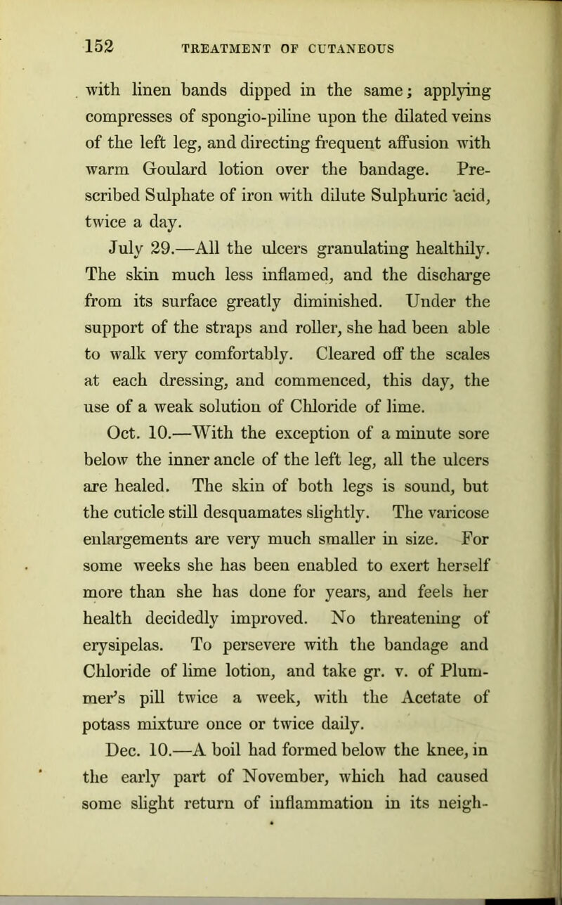 with linen bands dipped in the same; applying compresses of spongio-piline upon the dilated veins of the left leg, and directing frequent affusion with warm Goulard lotion over the bandage. Pre- scribed Sulphate of iron with dilute Sulphuric acid, twice a day. July 29.—All the ulcers granulating healthily. The skin much less inflamed, and the discharge from its surface greatly diminished. Under the support of the straps and roUer, she had been able to walk very comfortably. Cleared off the scales at each dressing, and commenced, this day, the use of a weak solution of Chloride of lime. Oct. 10.—With the exception of a minute sore below the inner ancle of the left leg, all the ulcers are healed. The skin of both legs is sound, but the cuticle still desquamates slightly. The varicose enlargements are very much smaller in size. For some weeks she has been enabled to exert herself more than she has done for years, and feels her health decidedly improved. No threatening of erysipelas. To persevere with the bandage and Chloride of lime lotion, and take gr. v. of Plum- mer’s pill twice a week, with the Acetate of potass mixtiure once or twice daily. Dec. 10.—A boil had formed below the knee, in the early part of November, which had caused some slight return of inflammation in its neigh-