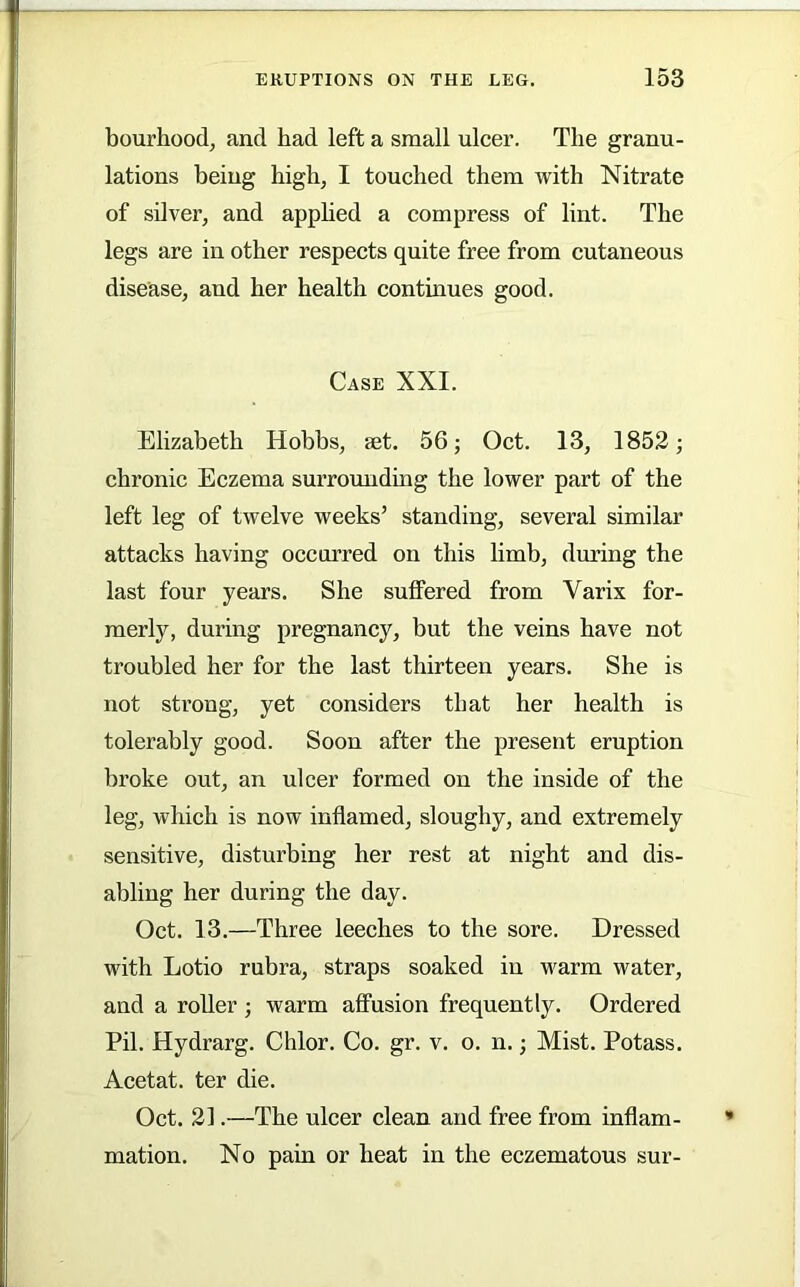 bourhood, and had left a small ulcer. The granu- lations being high, I touched them with Nitrate of silver, and apphed a compress of lint. The legs are in other respects quite free from cutaneous disease, and her health continues good. Case XXI. Elizabeth Hobbs, mt. 56; Oct. 13, 1852; chronic Eczema sui’roundmg the lower part of the left leg of twelve weeks’ standing, several similar attacks having occurred on this limb, dining the last four years. She suffered from Varix for- merly, during pregnancy, but the veins have not troubled her for the last thirteen years. She is not strong, yet considers that her health is tolerably good. Soon after the present eruption broke out, an ulcer formed on the inside of the leg, which is now inflamed, sloughy, and extremely sensitive, disturbing her rest at night and dis- abling her during the day. Oct. 13.—Three leeches to the sore. Dressed with Lotio rubra, straps soaked in warm water, and a roUer ; warm affusion frequently. Ordered Pil. Hydrarg. Chlor. Co. gr. v. o. n.; Mist. Potass. Acetat. ter die. Oct. 21.—The ulcer clean and free from inflam- mation. No pain or heat in the eczematous sur-