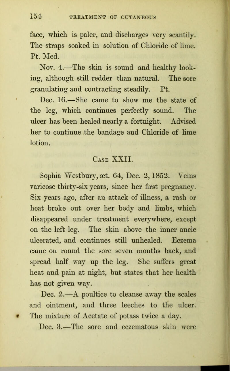 face, which is paler, and discharges very scantily. The straps soaked in solution of Chloride of lime. Pt. Med. Nov. 4.—The skin is sound and healthy look- ing, although still redder than natural. The sore granulating and contracting steaddy. Pt. Dec. 16.—She came to show me the state of the leg, which continues perfectly sound. The ulcer has been healed nearly a fortnight. Advised her to continue the bandage and Chloride of hme lotion. Case XXII. Sophia Westbury, aet. 64, Dec. 2,1852. Veins varicose thirty-six years, since her first pregnancy. Six years ago, after an attack of dlness, a rash or heat broke out over her body and hmbs, which disappeared under treatment everywhere, except on the left leg. The skin above the inner ancle ulcerated, and continues stdl unhealed. Eczema came on round the sore seven months back, and spread half way up the leg. She sufiFers great heat and pain at night, but states that her health has not given way. Dec. 2.—A poultice to cleanse away the scales and ointment, and three leeches to the ulcer. The mixture of Acetate of potass twice a day. Dec. 3.—The sore and eczematous skin were