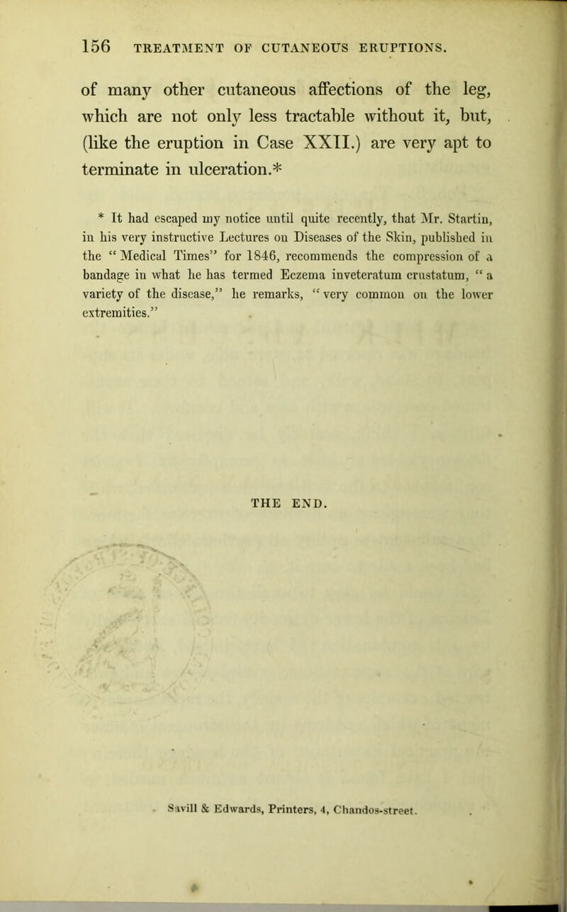 of many other cutaneous affections of the leg, which are not only less tractable without it, but, (like the eruption in Case XXII.) are very apt to terminate in ulceration.* * It had escaped my notice until quite recently, that Mr. Startin, in his very instructive Lectures on Diseases of the Skin, published in the “Medical Times” for 1846, recommends the compression of a bandage in what he has termed Eczema inveteratum crustatum, “ a variety of the disease,” he remarks, “ very common on the lower extremities.” THE END. Ssvill & Edwards, Printers, 4, Chandos-street.