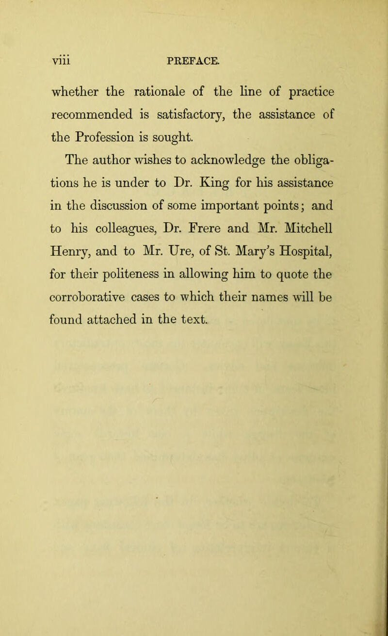 whetlier the rationale of the line of practice recommended is satisfactory, the assistance of the Profession is sought. The author wishes to acknowledge the obliga- tions he is under to Dr. King for his assistance in the discussion of some important points; and to his colleagues, Dr. Frere and Mr. Mitchell Henry, and to Mr. Ure, of St. Mary’s Hospital, for their politeness in allowing him to quote the corroborative cases to which their names will be found attached in the text.