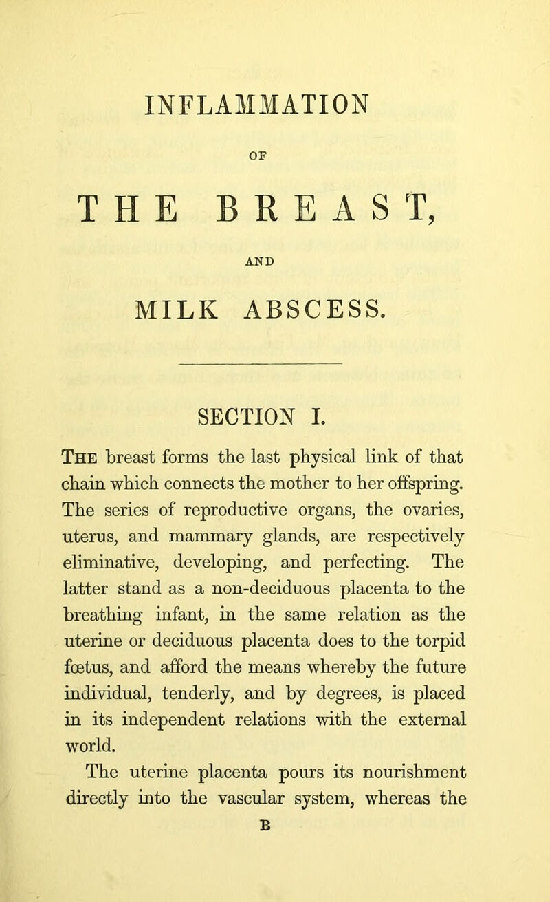 THE BREAST, AND MILK ABSCESS. SECTION L The breast forms the last physical link of that chain which connects the mother to her offspring. The series of reproductive organs, the ovaries, uterus, and mammary glands, are respectively eliminative, developing, and perfecting. The latter stand as a non-deciduous placenta to the breathing infant, in the same relation as the uterine or deciduous placenta does to the torpid foetus, and afford the means whereby the future individual, tenderly, and by degrees, is placed in its independent relations with the external world. The uterine placenta pours its nourishment directly into the vascular system, whereas the B