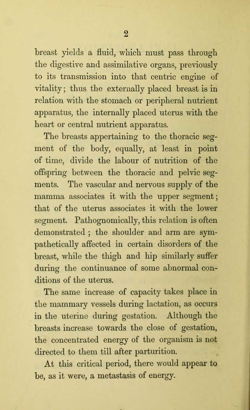 breast yields a fluid, wliich must pass through the digestive and assimilative organs, previously to its transmission into that centric engine of vitality; thus the externally placed breast is in relation with the stomach or peripheral nutrient apparatus, the internally placed uterus with the heart or central nutrient apparatus. The breasts appertaining to the thoracic seg- ment of the body, equally, at least in point of time, divide the labour of nutrition of the offspring between the thoracic and pelvic seg- ments. The vascular and nervous supply of the mamma associates it with the upper segment; that of the uterus associates it with the lower segment. Pathognomically, this relation is often demonstrated ; the shoulder and arm are sym- pathetically affected in certain disorders of the breast, while the thigh and hip similarly suffer during the continuance of some abnormal con- ditions of the uterus. The same increase of capacity takes place in the mammary vessels during lactation, as occurs in the uterine during gestation. Although the breasts increase towards the close of gestation, the concentrated energy of the organism is not directed to them till after parturition. At this critical period, there would appear to be, as it were, a metastasis of energy.