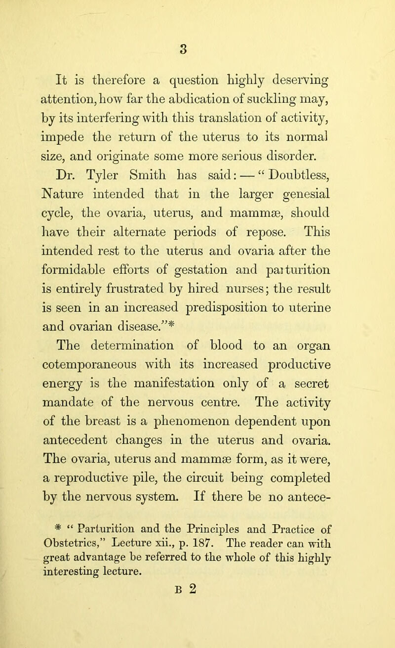 It is therefore a question highly deserving attention, how far the abdication of suckling may, by its interfering with this translation of activity, impede the return of the uterus to its normal size, and originate some more serious disorder. Dr. Tyler Smith has said; — “ Doubtless, Nature intended that in the larger genesial cycle, the ovaria, uterus, and mammae, should have their alternate periods of repose. This intended rest to the uterus and ovaria after the formidable efforts of gestation and paiturition is entirely frustrated by hired nurses; the result is seen in an increased predisposition to uterine and ovarian disease.”* The determination of blood to an organ cotemporaneous with its increased productive energy is the manifestation only of a secret mandate of the nervous centre. The activity of the breast is a phenomenon dependent upon antecedent changes in the uterus and ovaria. The ovaria, uterus and mammae form, as it were, a reproductive pile, the circuit being comjoleted by the nervous system. If there he no antece- * “ Parturition and the Principles and Practice of Obstetrics,” Lectnre xii., p. 187. The reader can with great advantage be referred to the whole of this highly- interesting lecture. B 2