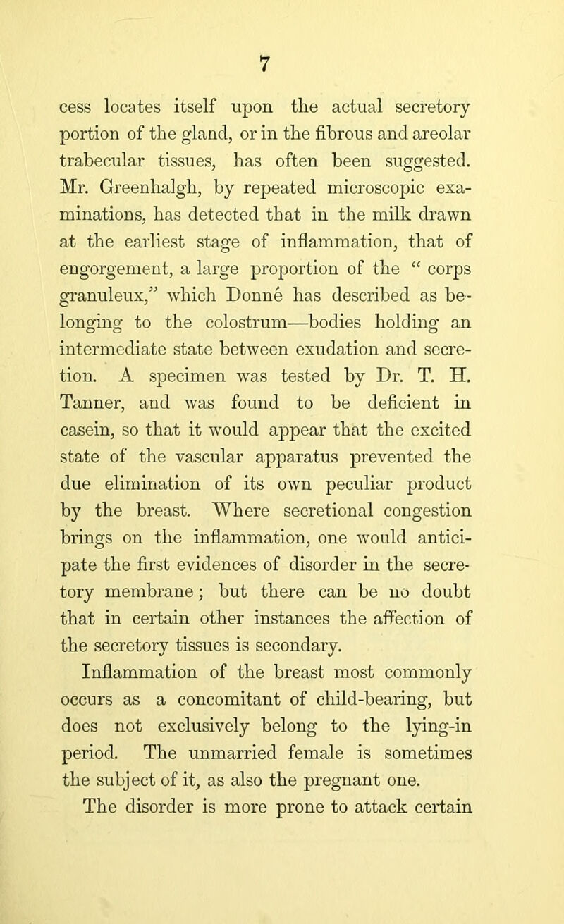 cess locates itself upon tlie actual secretory- portion of the gland, or in the fibrous and areolar trabecular tissues, has often been suggested. Mr. Greenhalgh, by repeated microscopic exa- minations, has detected that in the milk drawn at the earliest stage of inflammation, that of engorgement, a large proportion of the “ corps granuleux,' which Donne has described as be- longing to the colostrum—bodies holding an intermediate state between exudation and secre- tion. A specimen was tested by Dr. T. H. Tanner, and was found to be deficient in casein, so that it would appear that the excited state of the vascular apparatus prevented the due elimination of its own peculiar product by the breast. Where secretional congestion brings on the inflammation, one would antici- pate the first evidences of disorder in the secre- tory membrane; but there can be no doubt that in certain other instances the affection of the secretory tissues is secondary. Inflammation of the breast most commonly occurs as a concomitant of child-bearing, but does not exclusively belong to the lying-in period. The unmarried female is sometimes the subject of it, as also the pregnant one. The disorder is more prone to attack certain