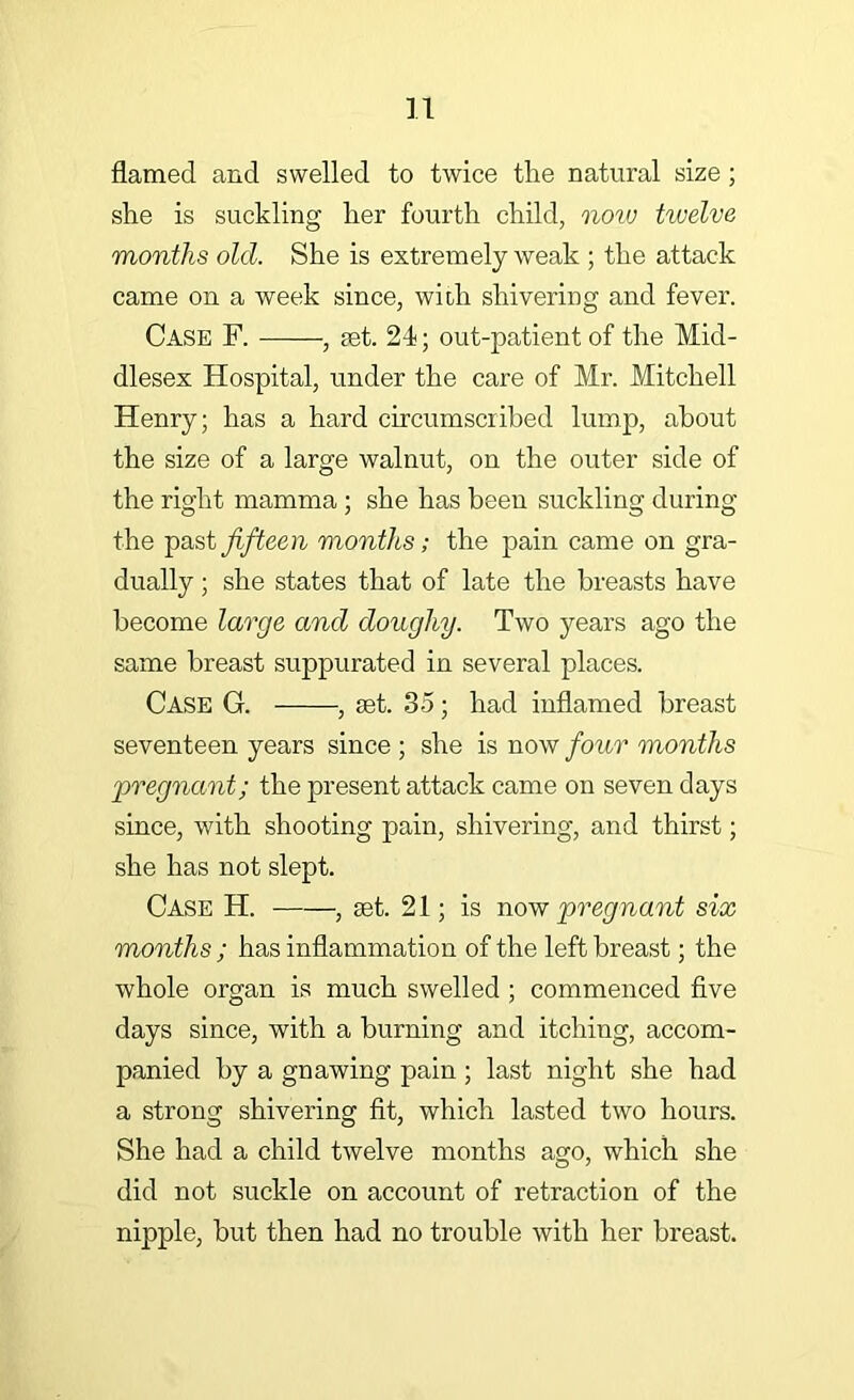 flamed and swelled to twice the natural size; she is suckling her fourth child, noiu twelve months old. She is extremely weak ; the attack came on a week since, with shivering and fever. Case F. , aet. 21; out-patient of the Mid- dlesex Hospital, under the care of Mr. Mitchell Henry; has a hard circumscribed lump, about the size of a large walnut, on the outer side of the right mamma ; she has been suckling during the fifteen months; the pain came on gra- dually ; she states that of late the breasts have become large and doughy. Two years ago the same breast suppurated in several places. Case G. , set. 35; had inflamed breast seventeen years since ; she is now four months pregnant; the present attack came on seven days since, with shooting pain, shivering, and thirst; she has not slept. Case H. , set. 21; is pregnant six months ; has inflammation of the left breast; the whole organ is much swelled ; commenced five days since, with a burning and itching, accom- panied by a gnawing pain ; last night she had a strong shivering fit, which lasted two hours. She had a child twelve months ago, which she did not suckle on account of retraction of the nipple, but then had no trouble with her breast.