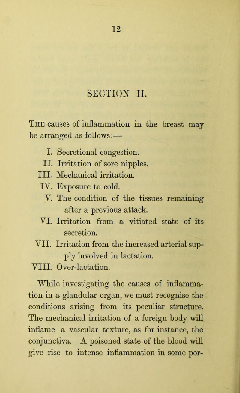 SECTION II. The causes of inflammation in the breast may be arranged as follows:— I. Secretional congestion. II. Irritation of sore nipples. III. Mechanical irritation. IV. Exposure to cold. V. The condition of the tissues remaining after a previous attack. VI. Irritation from a vitiated state of its secretion. VII. Irritation from the increased arterial sup- ply involved in lactation. VIII. Over-lactation. While investigating the causes of inflamma- tion in a glandular organ, we must recognise the conditions arising from its peculiar structure. The mechanical irritation of a foreign body will inflame a vascular texture, as for instance, the conjunctiva. A poisoned state of the blood mil give rise to intense inflammation in some por-