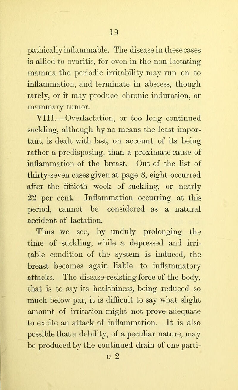 pathically inflammable. The disease in these cases is allied to ovaritis, for even in the non-lactating mamma the periodic irritability may run on to inflammation, and terminate in abscess, though rarely, or it may produce chronic induration, or mammary tumor. VIII.—Overlactation, or too long continued suckling, although by no means the least hnpor- tant, is dealt with last, on account of its being rather a predisposing, than a proximate cause of inflammation of the breast. Out of the list of thirty-seven cases given at page 8, eight occurred after the fiftieth week of suckling, or nearly 22 per cent. Inflammation occurring at this period, cannot be considered as a natural accident of lactation. Thus we see, by unduly prolonging the time of suckling, while a depressed and irri- table condition of the system is induced, the breast becomes again liable to inflammatory attacks. The disease-resisting force of the body, that is to say its healthiness, being reduced so much below par, it is difficult to say what slight amount of irritation might not prove adequate to excite an attack of inflammation. It is also possible that a debility, of a peculiar nature, may be produced by the continued drain of one parti- c 2