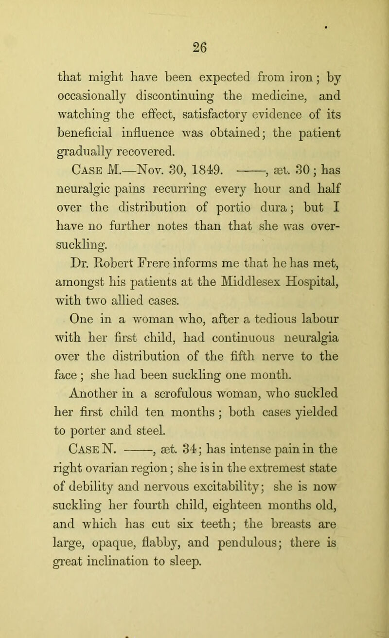 that might have been expected from iron; by occasionally discontinuing the medicine, and watching the effect, satisfactory evidence of its beneficial influence was obtained; the patient gradually recovered. Case M.—Nov. 30, 1849. , set. 30 ; has neuralgic pains recurring every hour and half over the distribution of portio dura; but I have no further notes than that she was over- suckling. Dr. Robert Frere informs me that he has met, amongst his patients at the Middlesex Hospital, with two allied cases. One in a woman who, after a tedious labour with her first child, had continuous neuralgia over the distribution of the fifth nerve to the face ; she had been suckling one month. Another in a scrofulous woman, who suckled her first child ten months ; both cases yielded to porter and steel. CaseN, , set. 34; has intense pain in the right ovarian region; she is in the extremest state of debility and nervous excitability; she is now suckling her fourth child, eighteen months old, and which has cut six teeth; the breasts are large, opaque, flabby, and pendulous; there is great inclination to sleep.