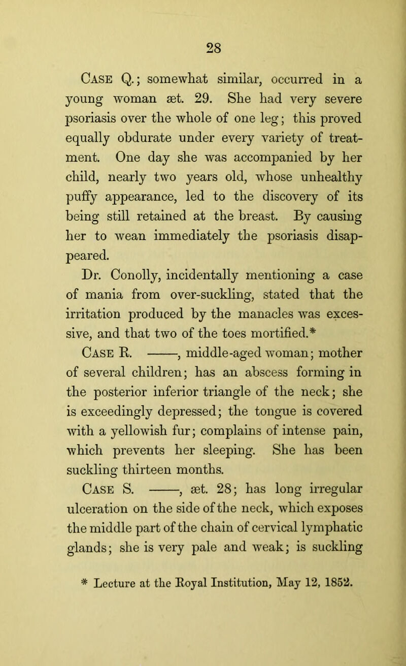 Case Q. ; somewhat similar, occurred in a young woman set. 29. She had very severe psoriasis over the whole of one leg; this proved equally obdurate under every variety of treat- ment. One day she was accompanied by her child, nearly two years old, whose unhealthy puflfy appearance, led to the discovery of its being still retained at the breast. By causing her to wean immediately the psoriasis disap- peared. Dr. Conolly, incidentally mentioning a case of mania from over-suckhng, stated that the irritation produced by the manacles was exces- sive, and that two of the toes mortified.* Case E.. , middle-aged woman; mother of several children; has an abscess forming in the posterior inferior triangle of the neck; she is exceedingly depressed; the tongue is covered with a yellowish fur; complains of intense pain, which prevents her sleeping. She has been suckling thirteen months. Case S. , aet. 28; has long irregular ulceration on the side of the neck, which exposes the middle part of the chain of cervical lymphatic glands; she is very pale and weak; is suckling * Lecture at the Eoyal Institution, May 12, 1852.
