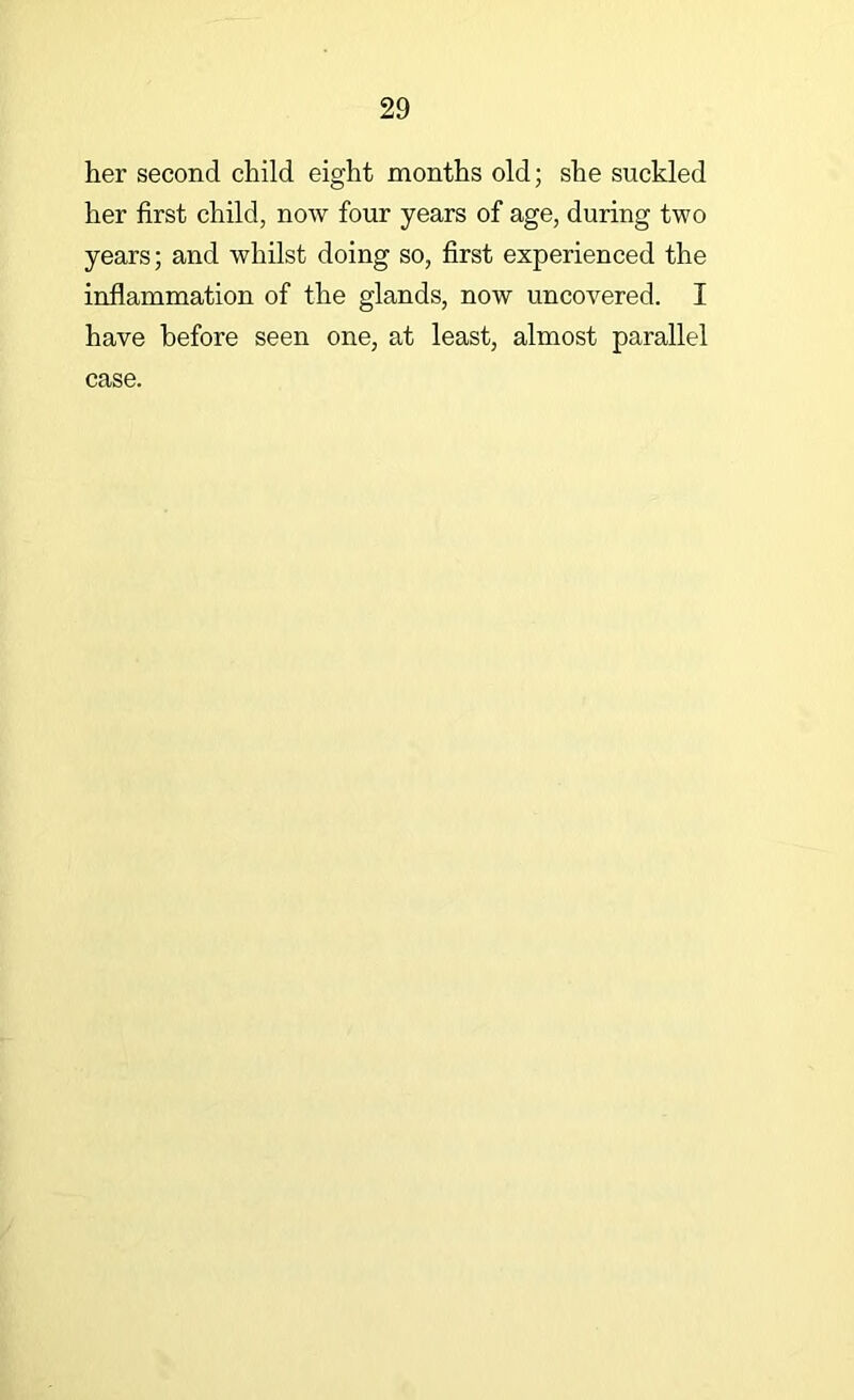 her second child eight months old; she suckled her first child, now four years of age, during two years; and whilst doing so, first experienced the inflammation of the glands, now uncovered. I have before seen one, at least, almost parallel case.