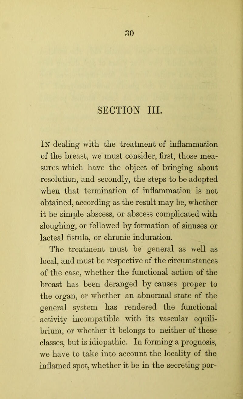 SECTION III. In dealing -witli the treatment of inflammation of the breast, we must consider, flrst, those mea- sures which have the object of bringing about resolution, and secondly, the steps to be adopted when that termination of inflammation is not obtained, according as the result may be, whether it he simple abscess, or abscess complicated with sloughing, or followed by formation of smuses or lacteal flstula, or chronic induration. The treatment must he general as well as local, and must he respective of the circumstances of the case, whether the functional action of the breast has been deranged by causes proper to the organ, or whether an abnormal state of the general system has rendered the functional activity incompatible with its vascular equih- hrium, or whether it belongs to neither of these classes, hut is idiopathic. In forming a prognosis, we have to take into account the locality of the inflamed spot, whether it be in the secreting por-